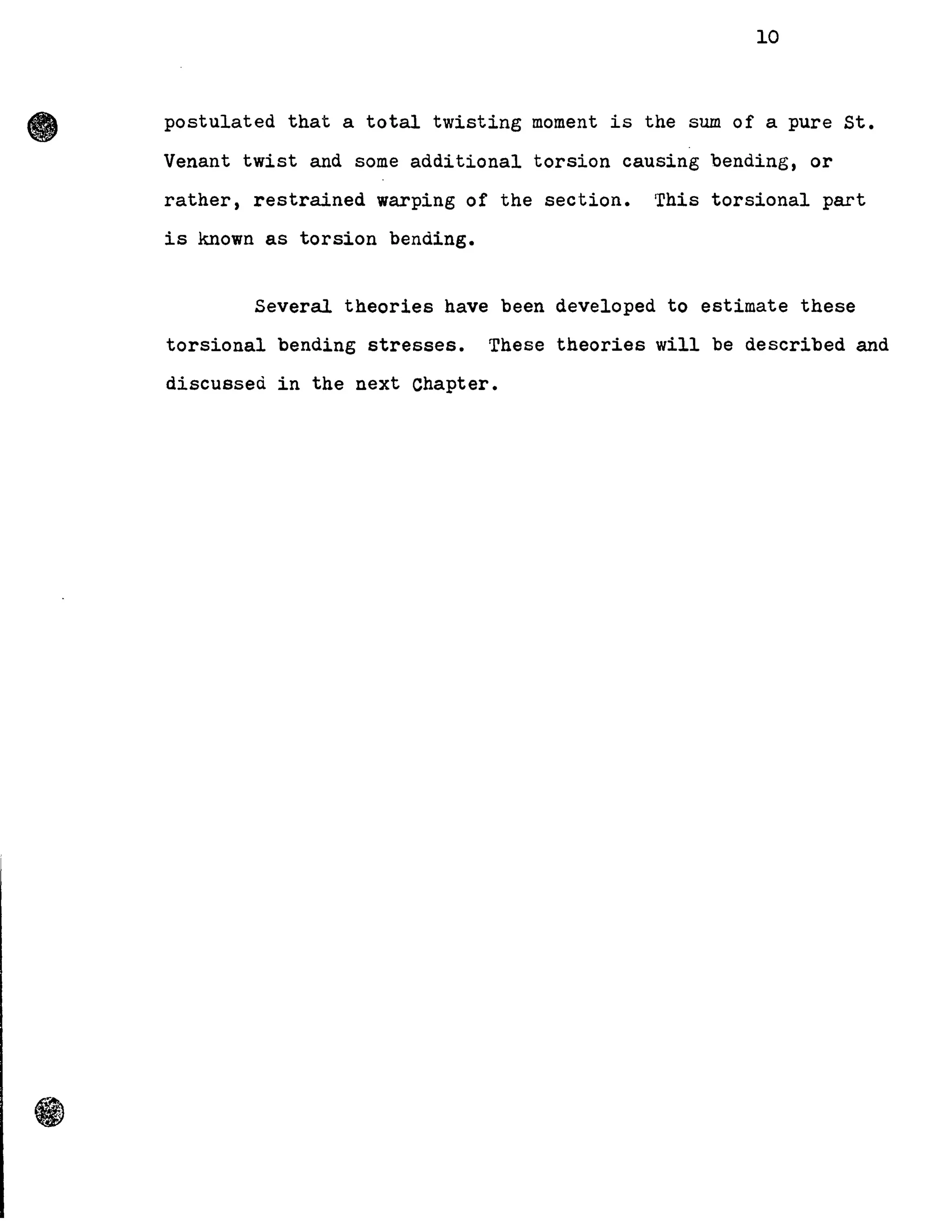 •
10
postulated that a total twisting moment is the sum of a pure St.
Venant twist and some additional torsion causing bending, or
rather, restrained warping of the section. This torsional part
is known as torsion bending.
Several theories have been developed to estimate these
torsional bending stresses. These theories will be described and
discussed in the next Chapter.
 