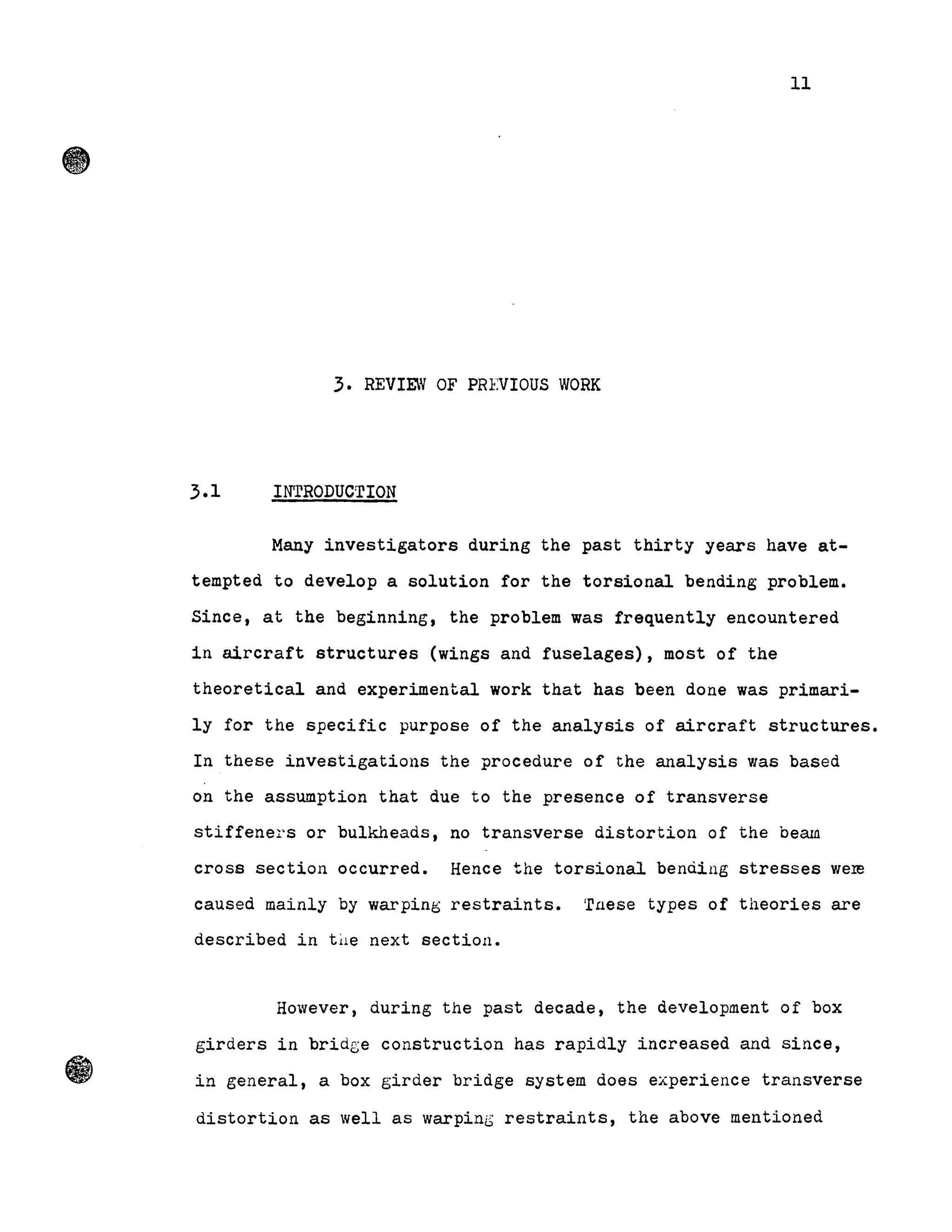 11
3. REVIEW OF PREVIOUS WORK
3.1 INTRODUCTION
Many investigators during the past thirty years have at-
tempted to deve10p a solution for the torsional bending problem.
Since, at the beginning, the problem was frequent1y encountered
in aircraft structures (wings and fuselages), most of the
theoretical and experimental work that has been done was primari-
ly for the specifie purpose of the analysis of aircraft structures.
In these investigations the procedure of the analysis was based
on the assumption that due to the presence of transverse
stiffeners or bulkheads, no transverse distortion of the beam
cross section occurred. Hence the torsional benàing stresses were
caused mainly by warping restraints. 'r.a.ese types of theories are
described in tùe next section.
However, during the past decade, the development of box
girders in bridge construction has rapidly increased and since,
in general, a box girder bridge system does experience transverse
distortion as well as warpini,S restraints, the above mentioned
 