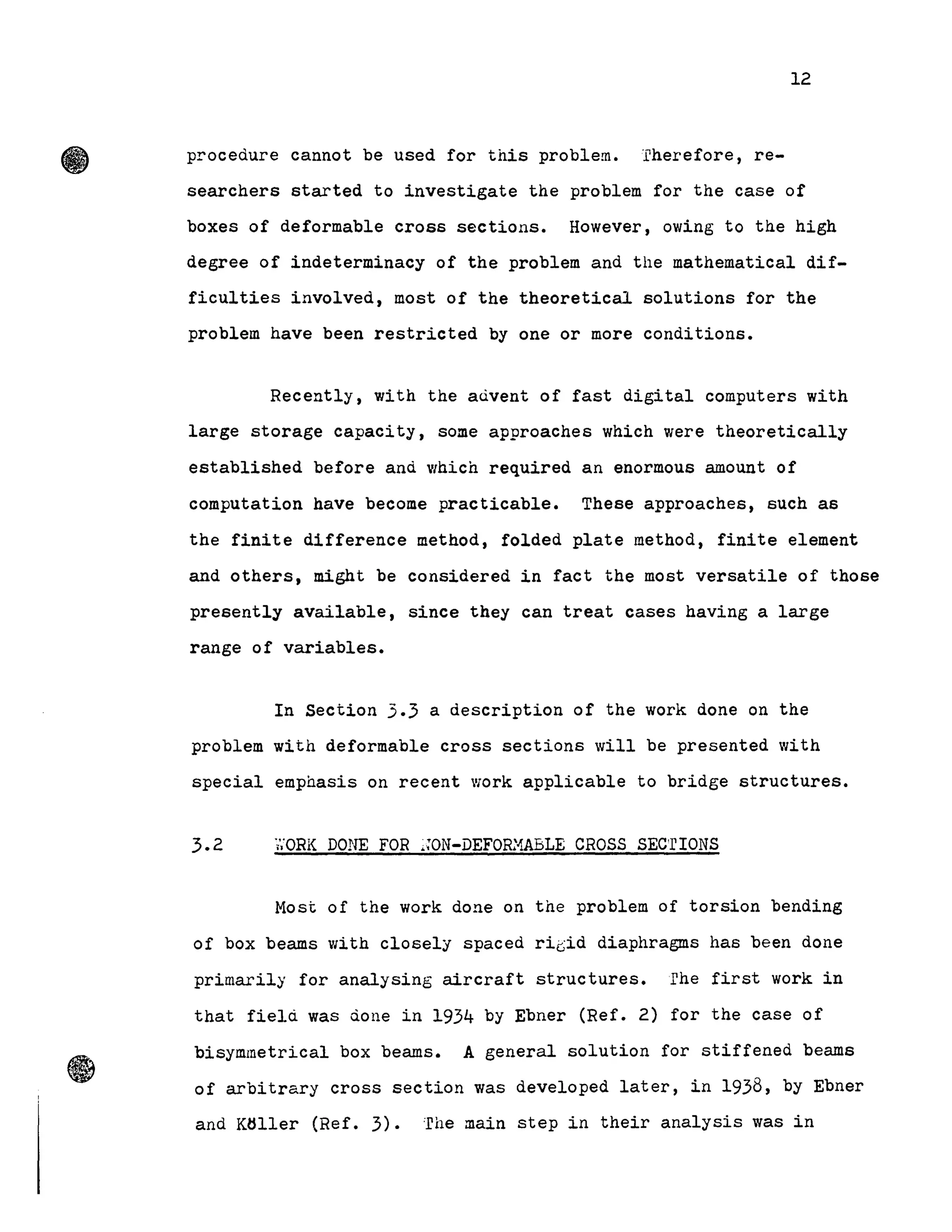 •
12
procedure cannot be used for this problem.-.rherefore, re-
searchers started to investigate the problem for the case of
boxes of deformable cross sections. However, owing to the high
degree of indeterminacy of the problem and the mathematical dif-
ficulties involved, most of the theoretical solutions for the
problem have been restricted by one or more conditions.
Recently, with the aùvent of fast digital computers with
large storage capacity, some approaches which were theoretically
established before and which required an enormous amount of
computation have become practicable. TheBe approaches, such as
the finite difference method, folded plate method, finite element
and others, might be considered in fact the most versatile of those
presently aVailable, since they can treat cases having a large
range 0f variables.
In Section 3.3 a description of the work done on the
problem with deformable cross sections will be presented with
special emphasis on recent work applicable to bridge structures.
3.2 'i';ORK DONE FOR ~;oN-DEFOR:1ABLE CROSS SEC'rIONS
Most of the work done on the problem of torsion bending
of box beams with closely spaced riGid diaphragms has been done
primarily for analysing aircraft structures. rhe first work in
that field was done in 1934 by Ebner (Ref. 2) for the case of
bisymmetrical box beams. A general solution for stiffened beams
of arbitrary cross section was deve10ped later, in 1938, by Ebner
and Kliller (Ref. 3). :file main step in their analysis was in
 