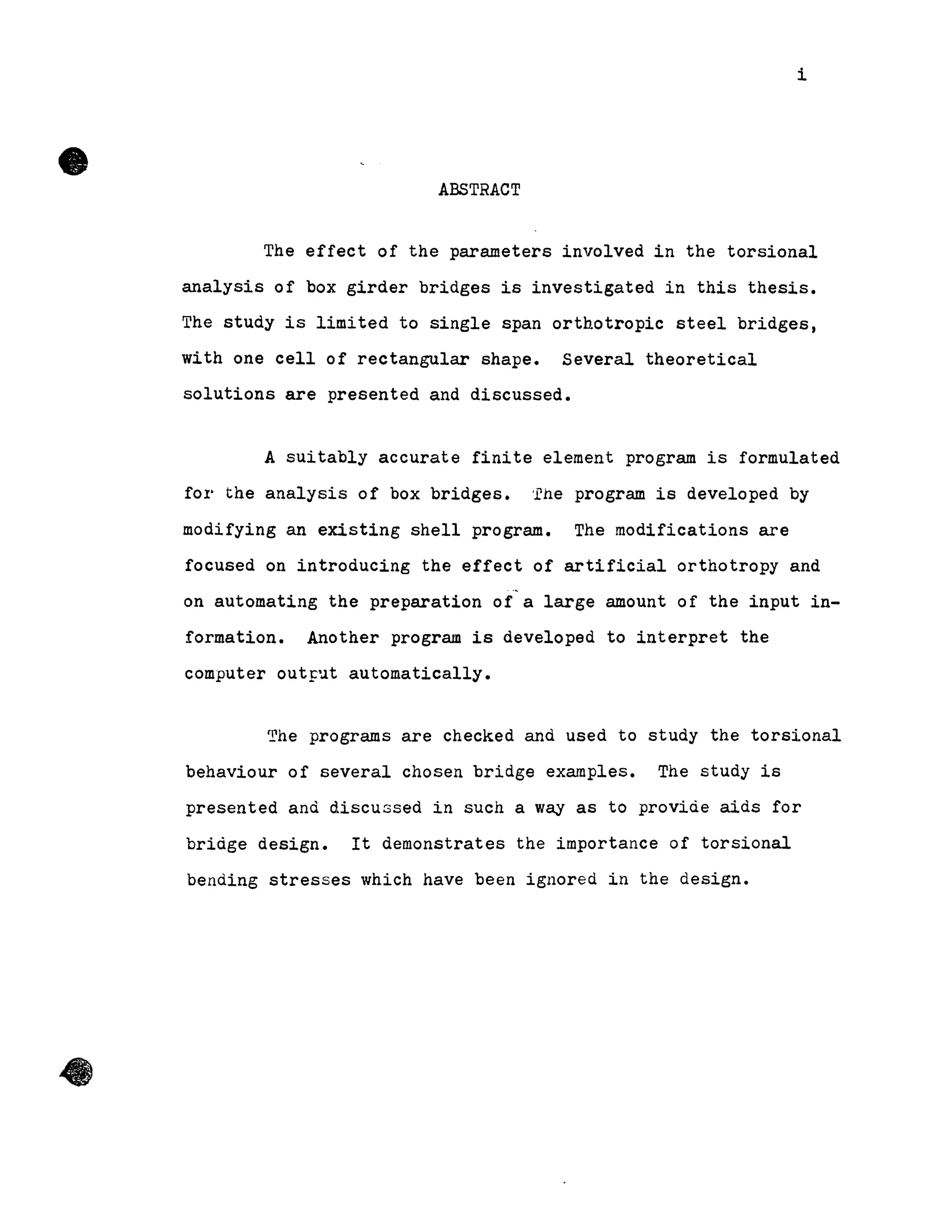 •
•
i
ABSTRACT
The effect of the parameters involved in the torsional
analysis of box girder bridges is investigated in this thesis.
The study is limited to single span orthotropic steel bridges,
with one cell of rectangular shape. Several theoretical
solutions are presented and discussed.
A sUitably accurate finite element program is formulated
fOl' the analysis of box bridges. 'rhe program is developed by
modifying an existing shell program. The modifications are
focused on introducing the effect of artificial orthotropy and
on automating the preparation of a large amount of the input in-
formation. Another program is developed to interpret the
computer outFut automatically.
The programs are checked and used to study the torsional
behaviour of several chosen bridge examples. The study is
presented and discussed in such a way as to provide aids for
bridge design. It demonstrates the importance of torsional
bending stresses which have been ignored in the design •
 