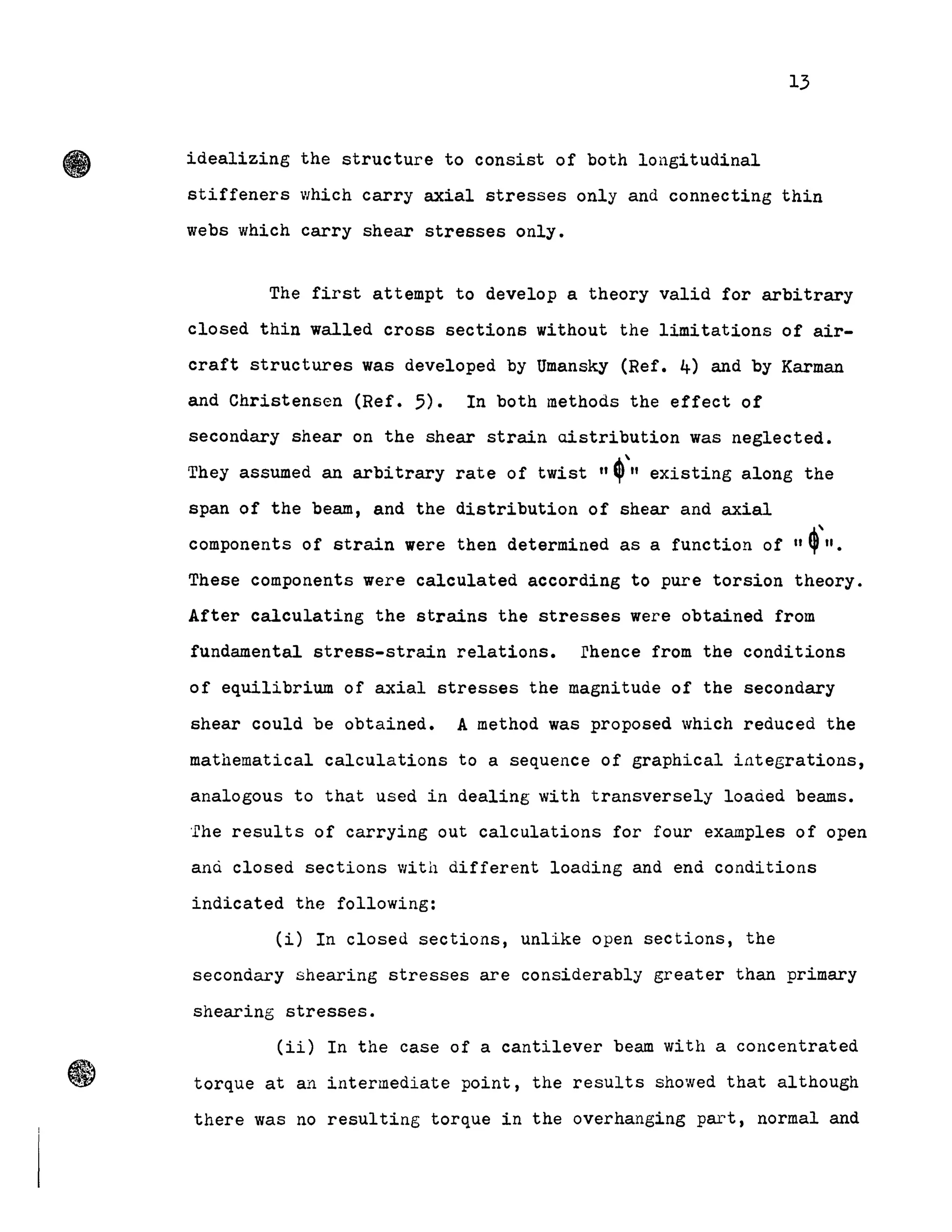 13
idealizing the structure to consist of both longitudinal
stiffeners which carry axial stresses only and connecting thin
webs which carry shear stresses only.
The first attempt to develop a theory valid for arbitrary
closed thin walled cross sections without the limitations of air-
craft structures was developed by Umansky (Ref. 4) and by Karman
and Christensen (Ref. 5). In both methods the effect of
secondary shear on the shear strain uistribution was neglected.
They assumed an arbitrary rate of twist "~',, eXisting along the
span of the beam, and the distribution of shear and axial
components of strain were then determined as a function of "~'''.
These components were calculated according to pure torsion theory.
After calculating the strains the stresses were obtained from
fundamental stress-strain relations. rhence from the conditions
of equilibrium of axial stresses the magnitude of the secondary
shear could be obtained. A method was proposed which reduced the
mathematical calculations to a sequence of graphical iategrations,
analogous to that used in dealing with transversely loaded beams.
'fhe results of carrying out calculations for four examples of open
and closed sections with different loading and enà conditions
indicated the following:
(i) In closed sections, unlike open sections, the
secondary shearing stresses are considerably greater than primary
shearing stresses.
(ii) In the case of a cantilever beam with a concentrated
torque at an intermediate point, the results showed that although
there was no resulting torque in the overhanging part, normal and
 
