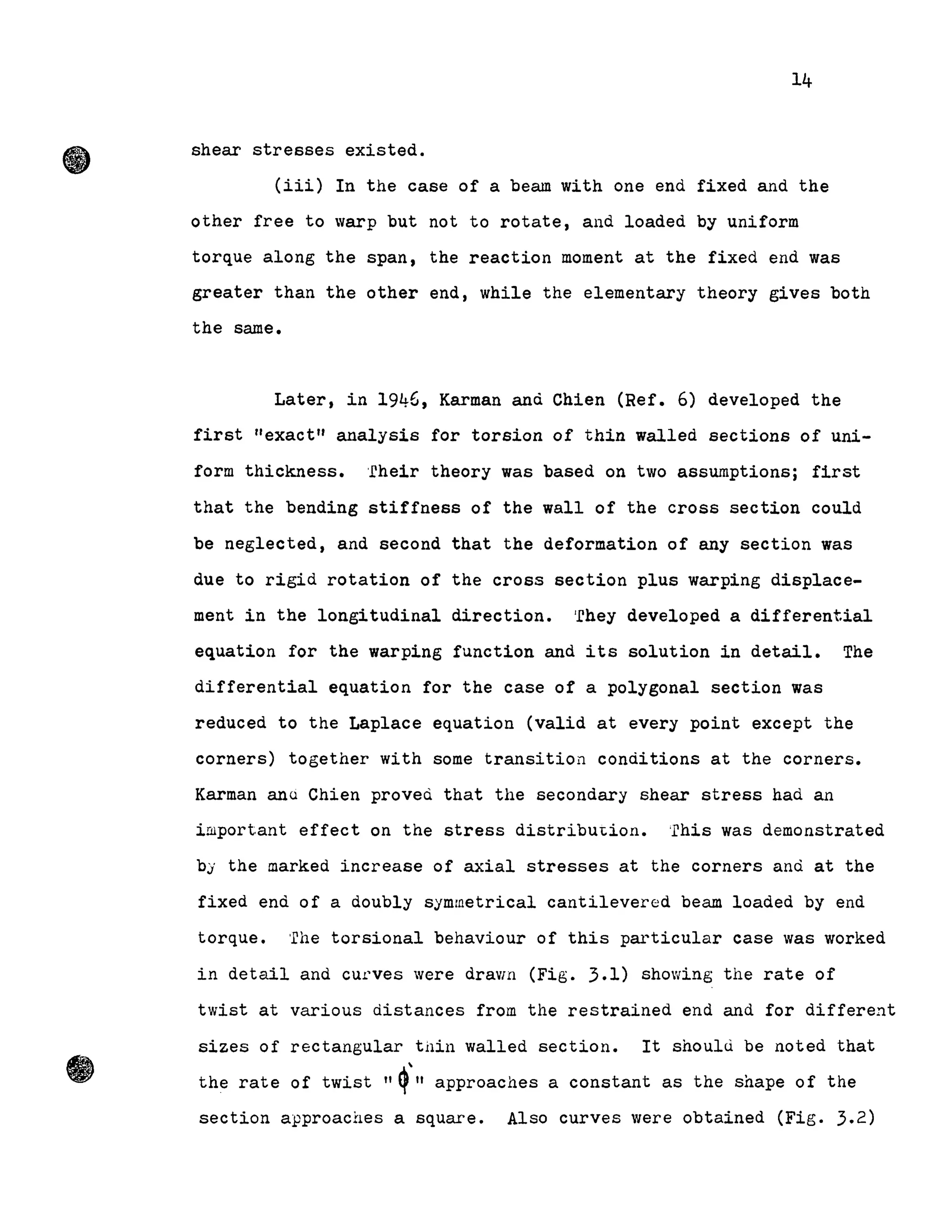 14
shear stresses existed.
(iii) In the case of a beam with one end fixed and the
other free to warp but not to rotate, and loaded by uniform
torque along the span, the reaction moment at the fixed end was
greater than the other end, while the elementary theory gives both
the same.
Later, in 1946, Karman and Chien (Ref. 6) developed the
first "exact" analysis for torsion of thin walled sections of uni-
form thickness. 'fheir theory was based on two assumptions; first
that the bending stiffness of the wall of the cross section could
be neglected, and second that the deformation of any section was
due to rigid rotation of the cross section plus warping displace-
ment in the longitudinal direction. 'fhey developed a differential
equation for the warping function and its solution in detail. The
differential equation for the case of a polygonal section was
reduced to the Laplace equation (valid at every point except the
corners) together with some transition conditions at the corners.
Karman ana Chien proveci that the secondary shear stress had an
important effect on the stress distribu~ion. This was demonstrated
by the marked increase of axial stresses at the corners and at the
fixed end of a doubly symmetrical cantilevered beam loaded by end
torque. 'rhe torsional behaviour of this particular case was worked
in detail and CU,L'ves were dravlll (Fig. 3.1) showing the rate of
twist at various distances from the restrained end and for different
sizes of rectangular tüin walled section. It shoulù be noted that
the rate of twist "q'" approaches a constant as the shape of the
section approaches a square. Also curves were obtained (Fig. 3.2)
 