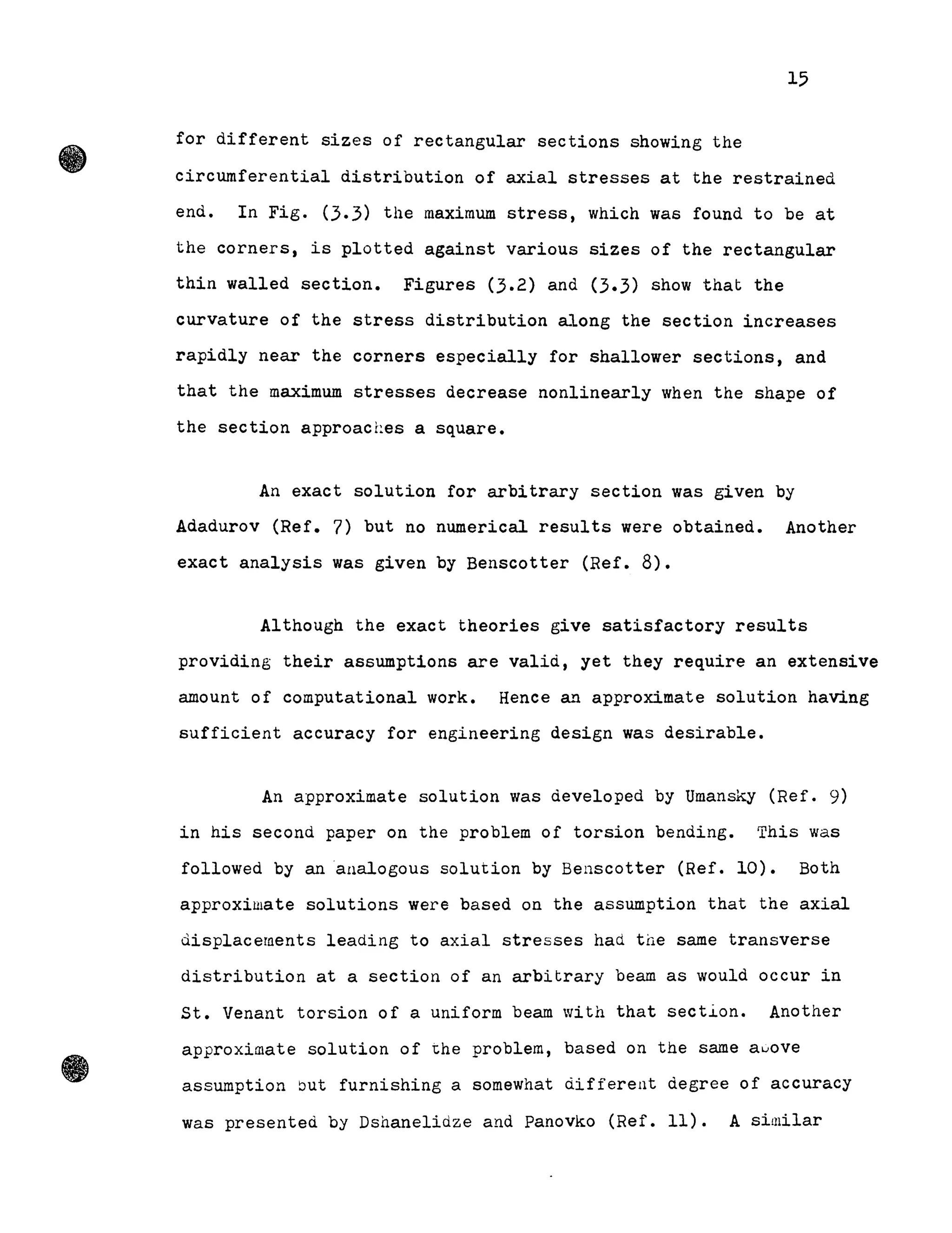15
for different sizes of rectangular sections showing the
circurnferential distribution of axial stresses at the restrained
end. In Fig. (3.3) the maximum stress, which was found to be at
the corners, is plotted against various sizes of the rectangular
thin walled section. Figures (3.2) and (3.3) show that the
curvature of the stress distribution along the section lncreases
rapidly near the corners especially for shallower sections, and
that the maximum stresses decrease nonlinearly when the shape of
the section approaches a square.
An exact solution for arbitrary section was given by
Adadurov (Ref. 7) but no numerical results were obtained. Another
exact analysis was given by Benscotter (Ref. 8).
Although the exact theories give satisfactory results
providing their assumptions are valid, yet they require an extensive
amount of computational work. Hence an approximate solution having
sufficient accuracy for engineering design was desirable.
An approximate solution was developed by Umansky (Ref. 9)
in his second paper on the problem of torsion bending. This was
followed by ananalogous solution by Benscotter (Ref. 10). Both
approxilllate solutions were based on the assumption that the axial
displacernents leading to axial stresses had tile same transverse
distribution at a section of an arbitrary beam as would occur in
St. Venant torsion of a uniform beam with that section. Another
approximate solution of ~he problem, based on the same aGove
assumption but furnishing a somewhat different degree of accuracy
was presented by Dshanelidze and Panovko (Ref. Il). A similar
 