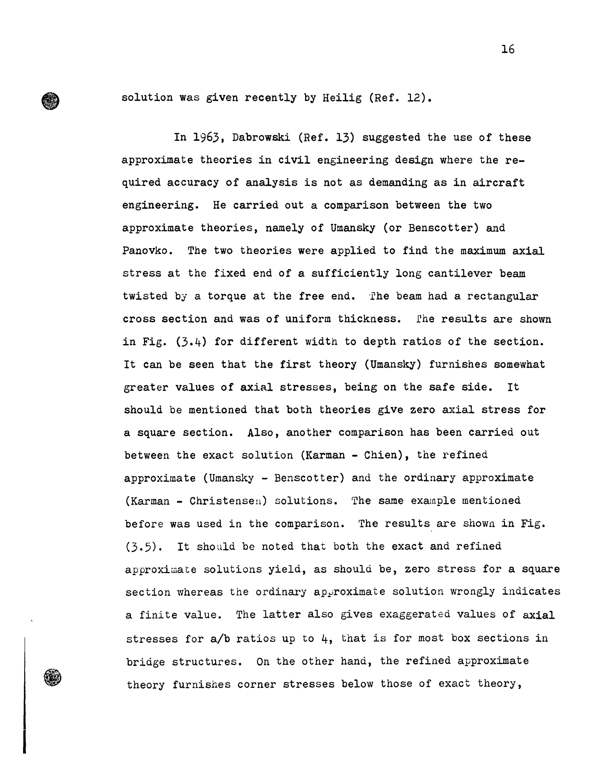 16
solution was given recently by Heilig (Ref. 12).
In 1963, Dabrowski (Ref. 13) suggested the use of these
approximate theories in civil engineering design where the re-
quired accuracy of analysis is not as demanding as in aircraft
engineering. He carried out a comparison between the two
approximate theories, namely of Umansky (or Benscotter) and
Panovko. The two theories were applied to find the maximum axial
stress at the fixed end of a sUfficiently long cantilever beam
twisted by a torque at the free end. 'l'he beam had a rectangular
cross section and was of uniform thickness. rhe results are shown
in Fig. (3.4) for different width to depth ratios of the section.
It can be seen that the first theory (Umansky) furnishes somewhat
greater values of axial stresses, being on the safe side. It
should be mentioned that both theories give zero ax.ial stress for
a square section. Also, another comparison has been carried out
between the exact solution (Karman - Chien), the refined
approximate (Umansky - Benscotter) and the ordinary approximate
(Karman - Christensell) solutions. The sarne exalnple mentioned
before was used in the comparison. The results are shown in Fig.
(3.5). It should be noted that both the exact and refined
approximate solutions yield, as should be, zero stress for a square
section whereas the ordinar'y ap~roximate solution wrongly indicates
a finite value. The latter a1so gives exaggerated values of axial
stresses for a/b ratios up to 4, that i8 for most box sections in
bridge structures. On the other hand, the refined approximate
theory furnishes corner stresses below those of exact theory,
 
