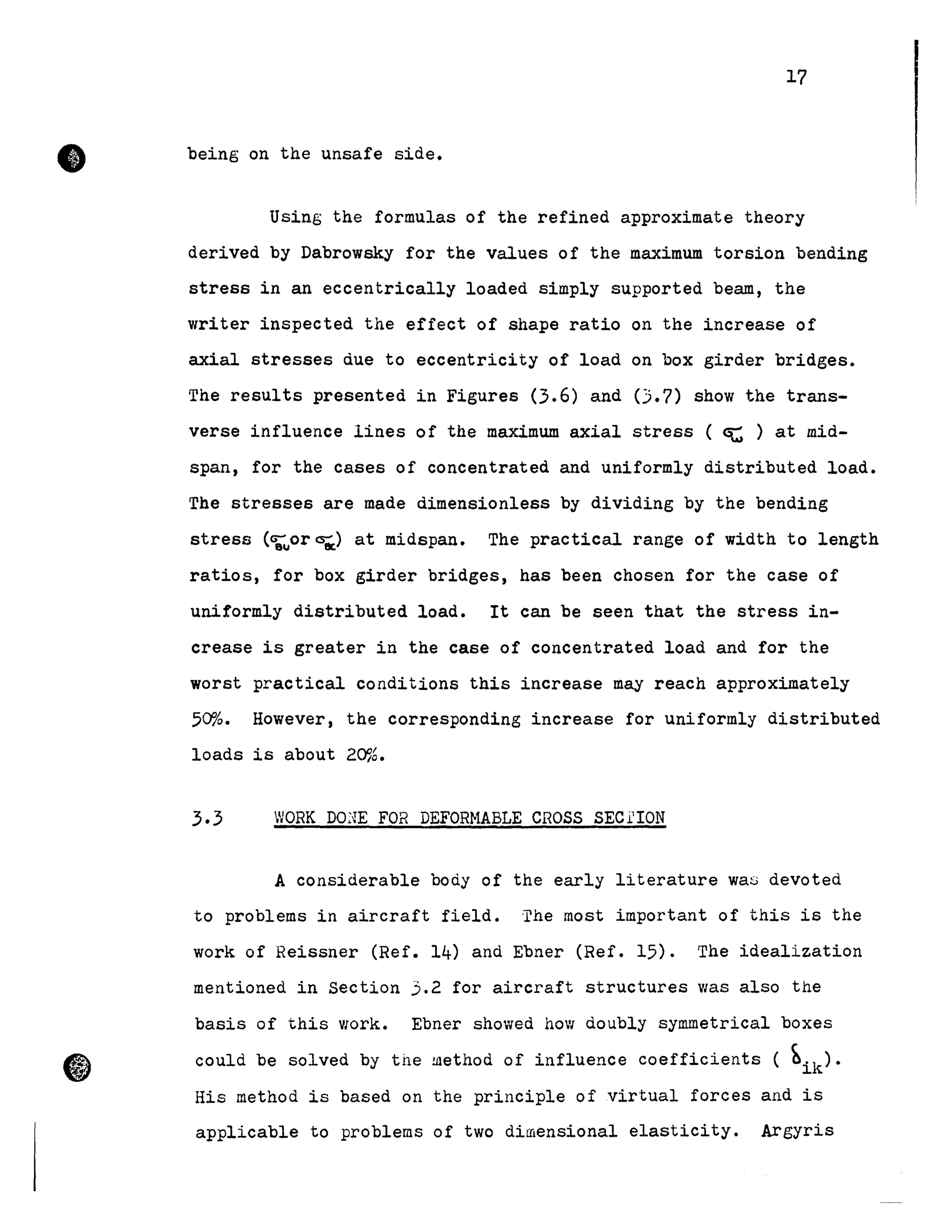 •
17
being on the unsafe side.
Using the formulas of the refined approximate theory
derived by Dabrowsky for the values of the maximum torsion bending
stress in an eccentrically loaded simply supported beam, the
writer inspected the effect of shape ratio on the increase of
axial stresses due to eccentricity of load on box girder bridges.
The results presented in Figures (3.6) and (].7) show the trans-
verse influence lines of the maximum axial stress ( ~ ) at mid-
span, for the cases of concentrated and uniformly distributed load.
The stresses are made dimensionless by dividing by the bending
stress (9;uor~) at midspan. The practical range of width to length
ratios, for box girder bridges, has been chosen for the case of
uniformly distributed load. It can be seen that the stress in-
crease is greater in the case of concentrated load and for the
worst practical conditions this increase May reach approximately
50%. However, the corresponding increase for uniformly distributed
loads is about 20%.
3.3 WORK DO~Œ FOR DEFORMABLE CROSS SEC.i.'ION
A considerable body of the early literature was devoted
to problems in aircraft field. 'l'he MOSt important of this is the
work of Reissner (Ref. 14) and Ebner (Ref. 15). The idealization
mentioned in Section 3.2 for aircraft structures was also the
basis of this Vlork. Ebner showed hoVl doubly symmetrical boxes
could be solved by the hlethod of influence coefficients ( ~ik).
His method is based on the principle of virtual forces and is
applicable to problems of two dimensional elasticity. Argyris
 