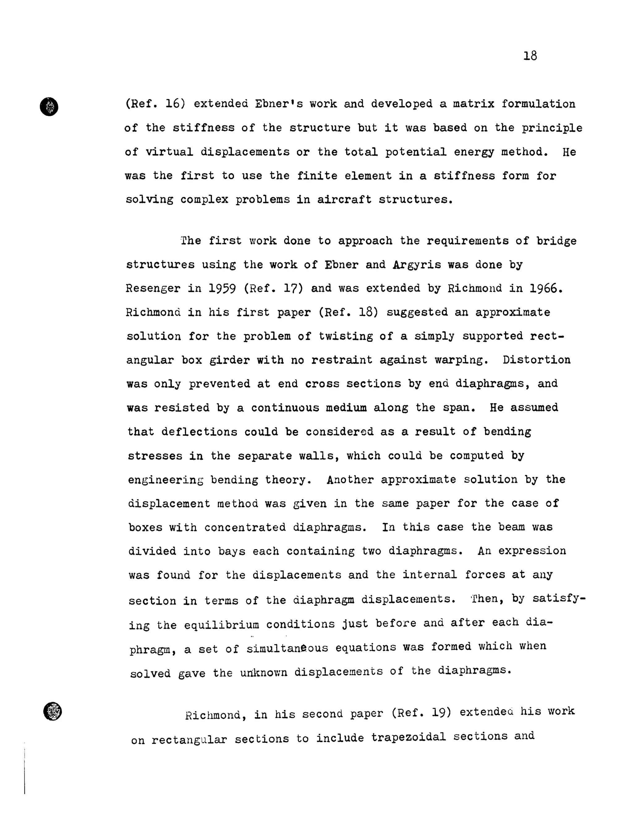 •
18
(Ref. 16) extended Ebner's work and developed a matrix formulation
of the stiffness of the structure but it was based on the principle
of virtual displacements or the total potential energy method. He
was the first to use the finite element in a stiffness form for
solving complex prob1ems in aircraft structures.
The first work done to approach the requirements of bridge
structures using the work of Ebner and Argyris was done by
Resenger in 1959 (Ref. 17) and was extended by Richmond in 1966.
Richmond in his first paper (Ref. 18) suggested an approximate
solution for the problem of twisting of a simp1y supported rect-
angular box girder with no restraint against warping. Distortion
was only prevented at end cross sections by end diaphragms, and
was resisted by a continuous medium along the span. He assumed
that def1ections could be considered as a resu1t of bending
stresses in the separate wal1s, which cou1à be computed by
engineering bending theory. Another approximate solution by the
displacement method was given in the same paper for the case of
boxes with concentrated diaphragms. In this case the beam was
divided into bays each containing two diaphragms. An expression
was found for the displacements and the interna1 forces at any
section in terms of the àiaphragm disp1acements. 'rhen, by satisfy-
ing the equi1ibrium conditions just before and after each dia-
phragm, a set of simu1tane.ous Equations was formed which when
so1ved gave the um~nown disp1acements of the diaphragms.
Richmond, in his second paper (Ref. 19) extendea his work
on rectangu1ar sections to inc1ude trapezoida1 sections and
 