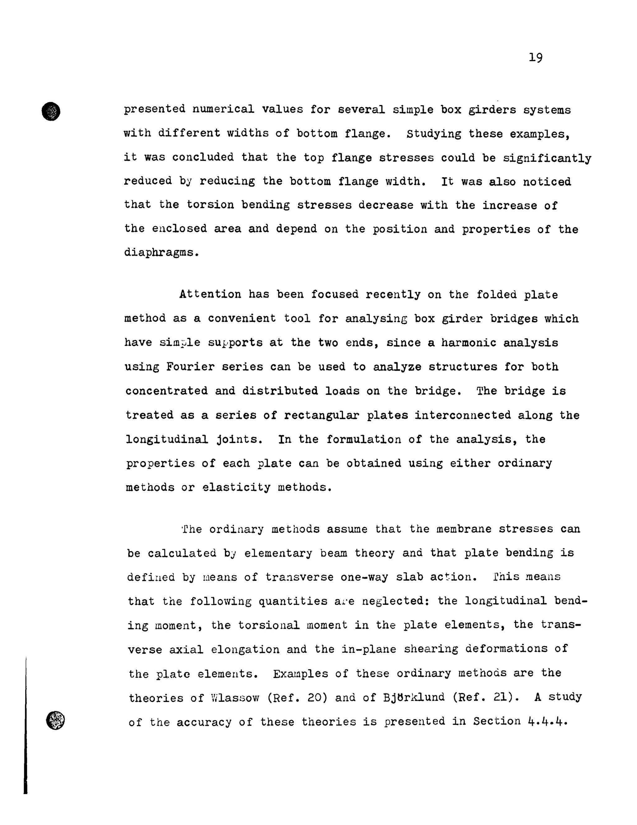 •
19
presented numerical values for several simple box girders systems
with different widths of bottom flange. Studying these examples,
it was concluded that the top flange stresses could be significantly
reduced by reducing the bottom flange width. It was also noticed
that the torsion bending stresses decrease with the increase of
the enclosed area and depend on the position and properties of the
diaphragms.
Attention has been focused recently on the folded plate
method as a convenient tool for analysing box girder bridges which
have sim!Jle sUl'ports at the two ends, since a harmonic analysis
using Fourier series can be used to analyze structures for both
concentrated and distributed loads on the bridge. The bridge is
treated as a series of rectangular plates interconnected along the
longitudinal joints. In the formulation of the analysis, the
properties of each plate can be obtained using either ordinary
methods or elasticity methods.
'rhe ordinary methods assume that the membrane stresses can
be calculated bj elementary beam theory and that plate bending is
defined by means of tra:1sverse one-way slab action. fhis means
that the following quantities al'e neglected: the longitudinal bend-
ing moment, the torsional moment in the plate elements, the trans-
verse axial elongation and the in-plane shearing deformations of
the plate elements. Exarnples of these ordinary methoà.s are the
theories of Vilassow (Ref. 20) and of Bj~rklund (Ref. 21). A study
of the accuracy of these theories is presented in Section 4.4.4.
 