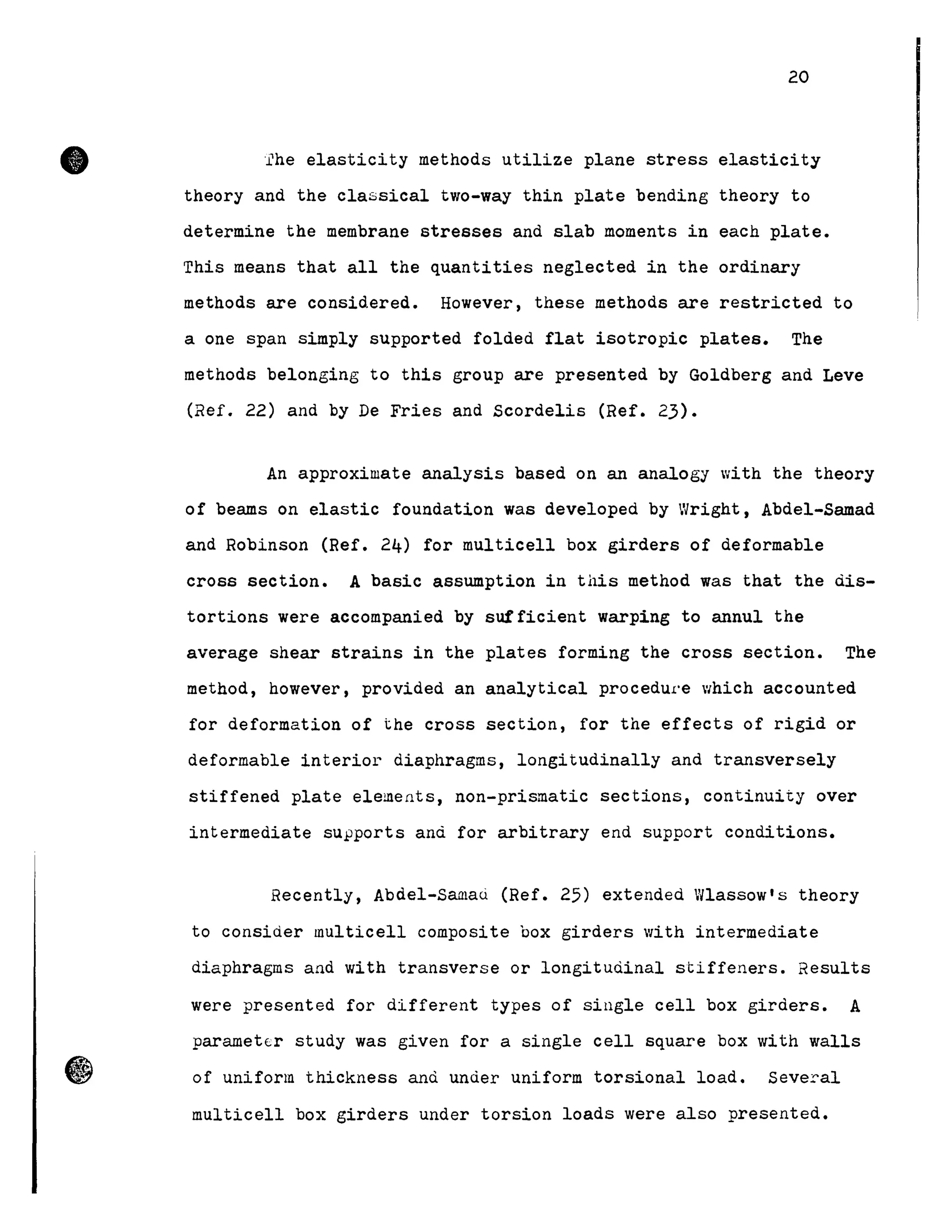 •
20
'ihe elasticity methods utilize plane stress elasticity
theory and the classical two-way thin plate bending theory to
determine the membrane stresses and slab moments in each plate.
This means that all the quantities neglected in the ordinary
methods are consid.ered. However, these methods are restricted to
a one span simply supported folded flat isotropie plates. The
methods belonging to this group are presented by Goldberg and Leve
(Ref. 22) and by De Fries and Scordelis (Ref. 23).
An approximate analysis based on an analogy with the theory
of beams on elastic foundation was developed by Wright, Abdel-Samad
and Robinson (Ref. 24) for multicell box girders of deformable
cross section. A basic assumption in this method was that the dis-
tortions were accompanied by sufficient warping to annul the
average shear strains in the plates forming the cross section. The
method, however, provided an analytical procedure which accounted
for deformation of the cross section, for the effects of rigid or
deformable interior diaphragms, longitudinally and transversely
stiffened plate elements, non-prismatic sections, continuity over
intermediate sUFPorts and for arbitrary end support conditions.
Recently, Abdel-Samaci (Ref. 25) extended Wlassow's theory
to consider multicell composite box girders with intermediate
diaphragms and with transverse or longitudinal stiffeners. Results
were presented for different types of single cell box girders. A
parametlr study was given for a single cell square box with walls
of uniform thickness and under uniform torsional load. Several
multicell box girders under torsion loads were also presented.
 