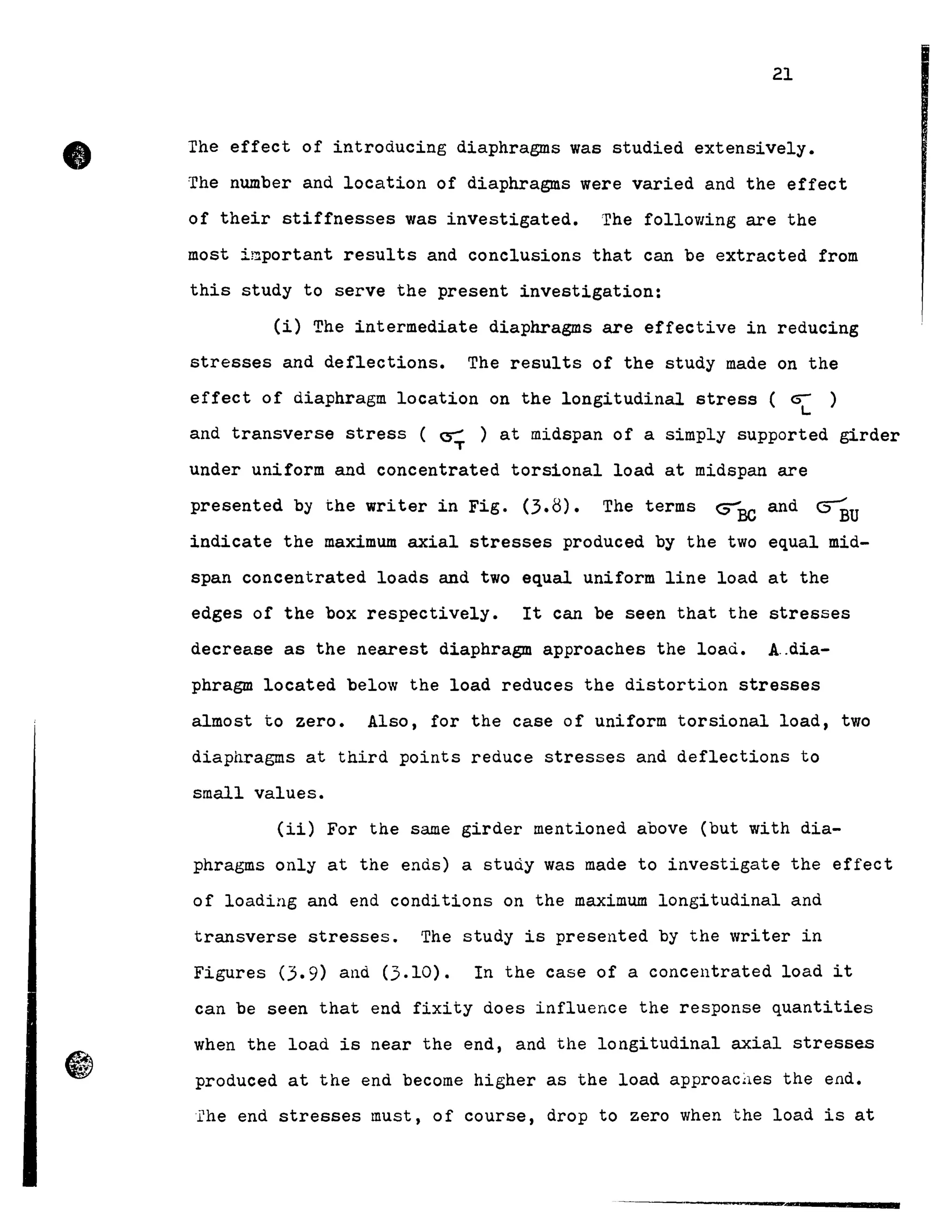 •
6"~
~
21
The effect of introducing diaphragms was studied extensively •
The number and location of diaphragms were varied and the effect
of their stiffnesses was investigated. The following are the
most important results and conclusions that can be extracted from
this study to serve the present investigation:
(i) The intermediate diaphragms are effective in reducing
stresses and deflections. The results of the study made on the
effect of diaphragm location on the longitudinal stress ( ~ )
L
and transverse stress ( ~ ) at midspan of a simply supported girder
T
under uniform and concentrated torsional load at midspan are
presented by the writer in Fig. (3.8). The terms ~BC and ~U
indicate the maximum axial stresses produced by the two equal mid-
span concentrated loads and two equal uniform line load at the
edges of the box respectively. It can be seen that the stresses
decrease as the nearest diaphragm approaches the load. A..dia-
phragm located below the load reduces the distortion stresses
almost to zero. Also, for the case of uniform torsional load, two
diaphragms at third points reduce stresses and deflections to
small values.
(ii) For the same girder mentioned above (but with dia-
phragms only at the ends) a study was made to investigate the effect
of loading and end conditions on the maximum longitudinal and
transverse stresses. The study is presented by the writer in
Figures (3.9) and (3.10). In the case of a concentrated load it
can be seen that end fixity does influence the response quantities
when the load is near the end, and the longitudinal axial stresses
produced at the end becorne higher as the load approac~es the end.
Ehe end stresses must, of course, drop to zero when the load is at
 