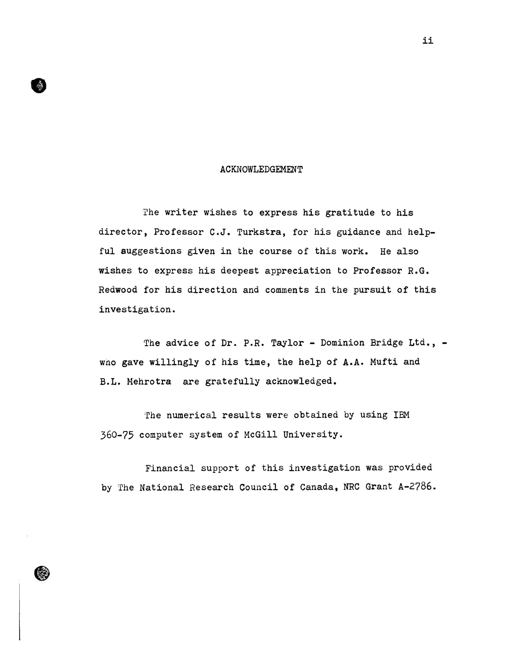 •
ii
AC~10WLEDGEMENT
The writer wishes to express his gratitude to his
director, Professor C.J. Turkstra, for his guidance and help-
fuI suggestions given in the course of this work. He also
wishes to express his deepest appreciation to Professor R.G.
Redwood for his direction and comments in the pursuit of this
investigation.
The advice of Dr. P.R. Taylor - Dominion Bridge Ltd., -
wno gave willingly of his time, the help of A.A. Mufti and
B.L. Mehrotra are gratefully acknowledged.
'rhe numerical results were obtained by using IBM
360-75 computer system of McGill University.
Financial support of this investigation was provided
by The National Research Council of Canada, NRC Grant A-2786.
 