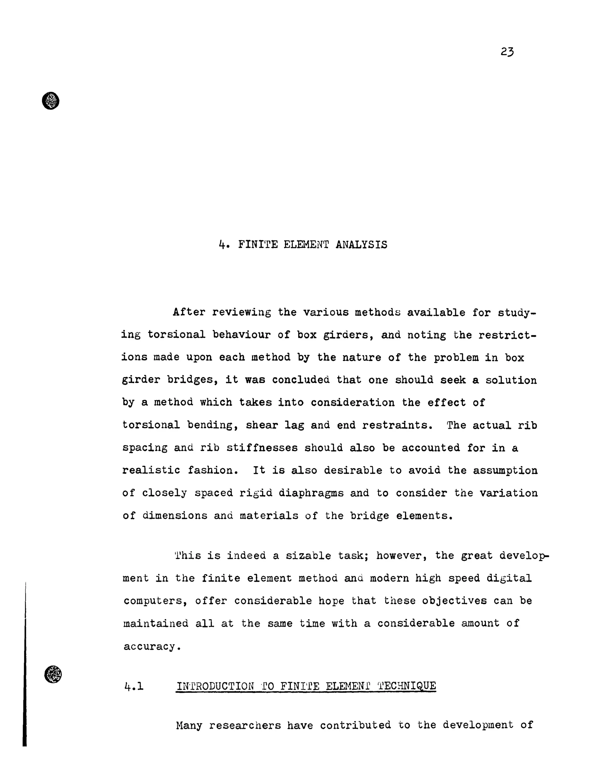 •
23
4. FINI'rE ELEHENT ANALYSIS
After reviewing the various methods available for study-
ing torsional behaviour of box giràers, and noting the restrict-
ions made upon each method by the nature of the problem in box
girder bridges, it was COnCl1.1deà that one should seek a solution
by a method which takes into consideration the effect of
torsional bending, shear lag and end restraints. The actual rib
spacing and rib stiffnesses should also be accounted for in a
realistic fashion. It is also desirable to avoid the assumption
of closely spaced rigid diaphragms and to consider the variation
of dimensions and materials of the bridge elements.
'llhis is indeed a sizable task; however, the great develo~
ment in the finite element methoà and modern high speed digital
computers, offer considerable hope that these objectives can be
maintained all at the same time with a considerable amount of
accuracy.
IN'fRODUCTION 'fO FINI'fE ELEl1ENl' rl1
ECHNIQUE
Many researchers have contributed to the development of
 