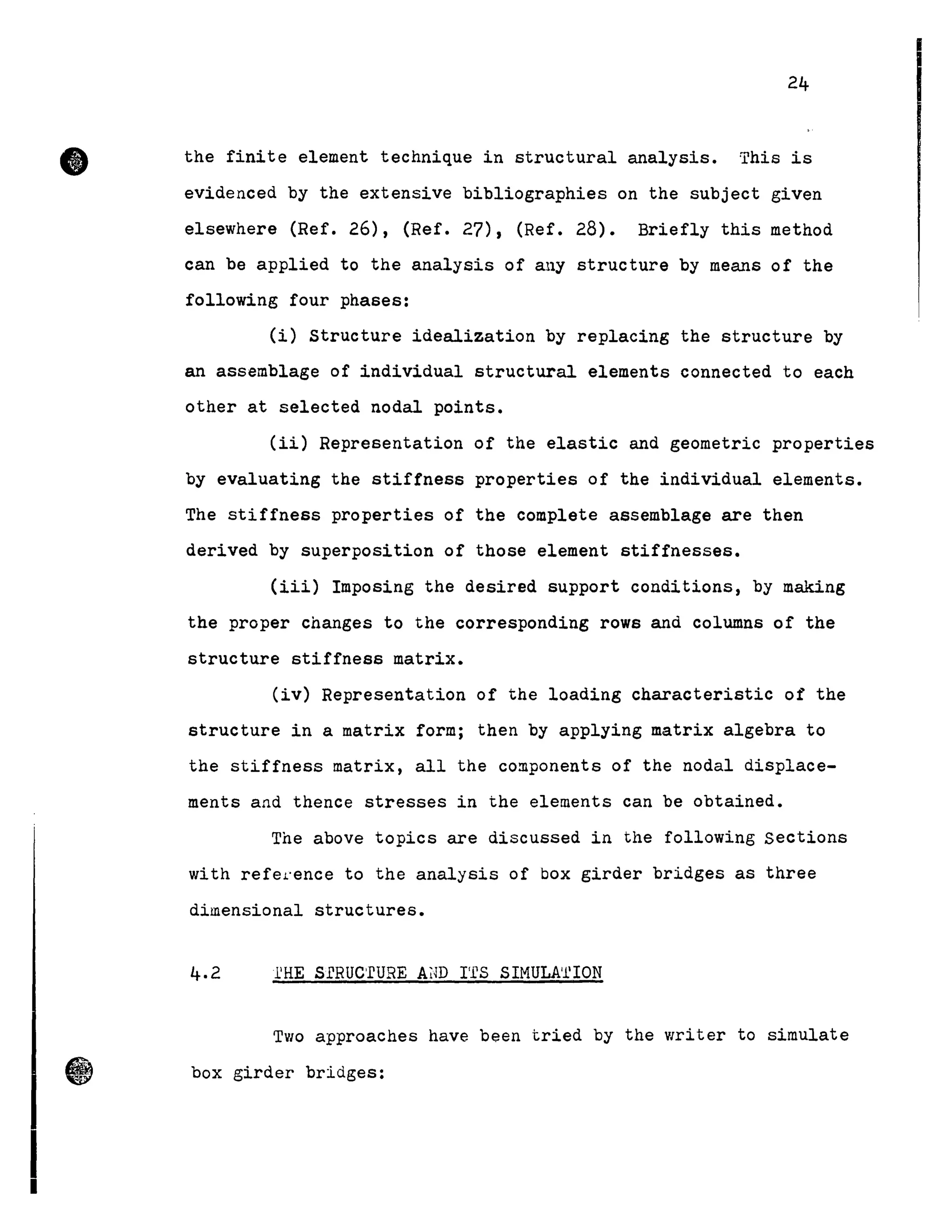 •
11
24
the finite element technique in structural analysis. This is
evidenced by the extensive bibliographies on the subject given
elsewhere (Ref. 26), (Ref. 27), (Ref. 28). Briefly this method
can be applied to the analysis of any structure by means of the
following four phases:
(i) structure idealization by replacing the structure by
an assemblage of individual structural elements connected to each
other at selected nodal points.
(ii) Representation of the elastic and geometric properties
by evaluating the stiffness properties of the individual elements.
The stiffness properties of the complete assemblage are then
derived by superposition of those element stiffnesses.
(iii) Imposing the desired support conditions, by making
the proper changes to the corresponding rows and columns of the
structure stiffness matrix.
(iv) Representation of the loading characteristic of the
structure in a matrix form; then by applying matrix algebra to
the stiffness matrix, all the components of the nodal displace-
ments and thence stresses in the elements can be obtained.
The above topics are discussed in the following Sections
with refel.'ence to the analysis of box girder bridges as three
dimensional structures.
4.2 l'HE SfRUC'fURE Alm rfS SIMULA/l'ION
Two approaches have been tried by the writer to simulate
box girder bridges:
 