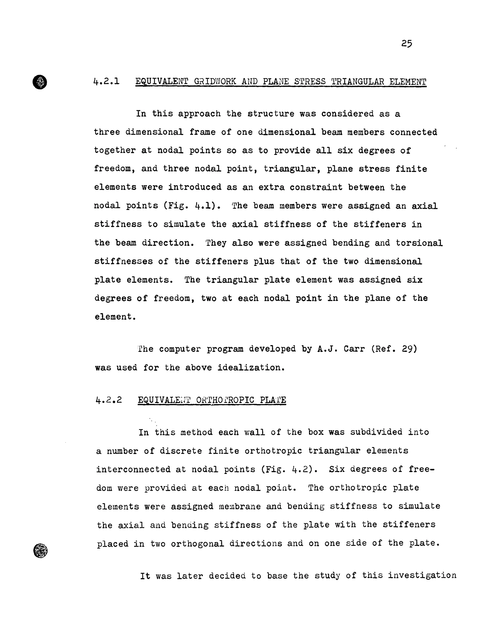 •
25
4.2.1 EQUIVALENT GrtIDWORK AND PLA~TE STRESS 'l'RIANGULAR ELEMENT
In this approach the structure was considered as a
three dimensional frame of one dimensional beam members connected
together at nodal points 50 as to provide all six degrees of
freedom, and three nodal point, triangular, plane stress finite
elements were introduced as an extra constraint between the
nodal points (Fig. 4.1). The beam members were assigned an axial
stiffness to simulate the axial stiffness of the stiffeners in
the beam direction. They also were assigned bending and torsional
stiffnesses of the stiffeners plus that of the two dimensional
plate elements. The triangular plate element was assigned six
degrees of freedom, two at each nodal point in the plane of the
element.
fhe computer program developed by A.J. Carr (Ref. 29)
was used for the above idealization.
EQUIVALEif.i? OBTHOl'ROPIC PLAl'E
In this method each wall of the box was subdivided into
a number of discrete finite orthotropic triangular elements
interconnected at nodal points (Fig. 4.2). Six degrees of free-
dom Viere provided at each nodal point. The orthotropic plate
elements were assigned membrane and bending stiffness to simulate
the axial and benuing stiffness of the plate with the stiffeners
placed in two orthogonal directions and on one side of the plate.
It was later decided to base the study of this investigation
 
