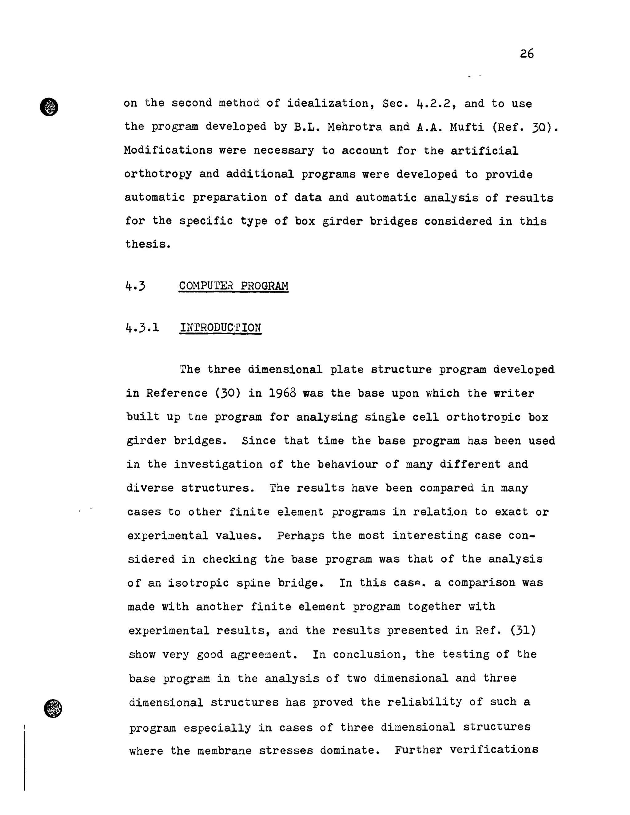 •
•
26
on the second method of idealization, Sec. 4.2.2, and to use
the program developed by B.L. Mehrotra and A.A. Mufti (Ref. 30).
Modifications were necessary to account for the artificial
orthotropy and additional programs were developed to provide
automatic preparation of data and automatic analysis of results
for the specifie type of box girder bridges considered in this
thesis.
COMPUTEli PROGRAN
INTRODuc'r ION
The three dimensional plate structure program developed
in Reference (30) in 1968 was the base upon which the writer
built up the program for analysing single cell orthotropic box
girder bridges. Since that time the base program has been used
in the investigation of the behaviour of many different and
diverse structures. The results have been compared in many
cases to other finite element programs in relatj.on to exact or
experi~ental values. Perhaps the most interesting case con-
sidered in checking the base program was that of the analysis
of an isotropie spine bridge. In this casp-. a comparison was
made with another finite element program together with
experimental results, and the results presented in Ref. (31)
show very good agree~ent. In conclusion, the testing of the
base program in the analysis of two dimensional and three
dimensional structures has proved the reliability of such a
program especially in cases of three dimensional structures
where the membrane stresses dominate. Further verifications
 