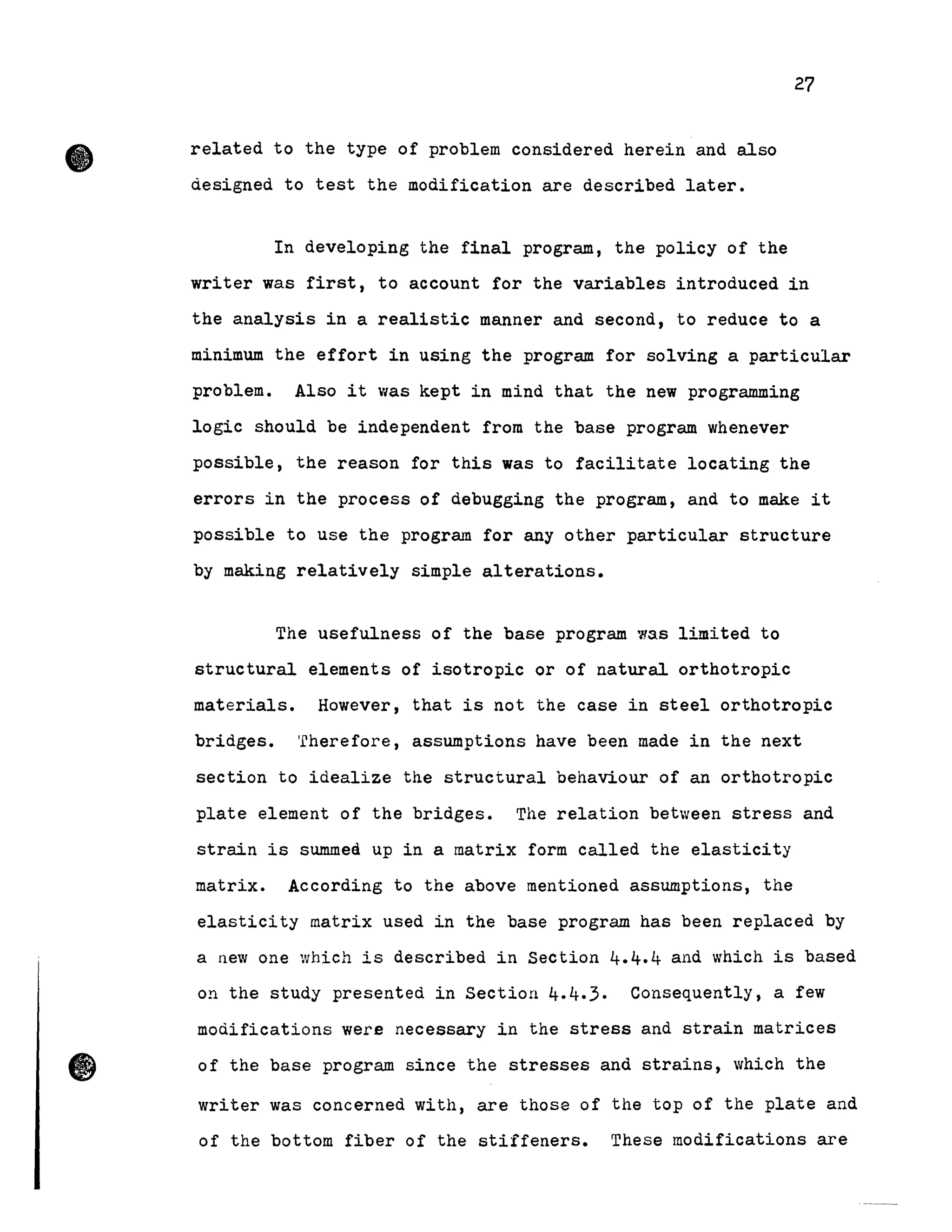 • related to the type of problem considered herein and also
designed to test the modification are described later.
27
In developing the final program, the policy of the
writer was first, to account for the variables introduced in
the analysis in a realistic manner and second, to reduce to a
minimum the effort in using the program for solving a particular
problem. Also it was kept in mind that the new programming
logic should be independent from the base program whenever
possible, the reason for this was to facilitate locating the
errors in the process of debugging the program , and to make it
possible to use the program for any other particular structure
by making relatively simple alterations.
The usefulness of the base program wss limited to
structural elements of isotropie or of natural orthotropic
materials. However, that is not the case in steel orthotropic
bridges. 'fherefore, assumptions have been made in the next
section to idealize the structural behaviour of an orthotropic
plate element of the bridges. The relation between stress and
strain is summeà up in a matrix form called the elasticity
matrix. According to the above mentioned assumptions, the
elasticity matrix used in the base program has been replaced by
a new one which is described in Section 4.4.4 and which is based
on the study presented in Section 4.4.3. Consequently, a few
modifications were necessary in the stress and strain matrices
of the base program since the stresses and strains, which the
writer was concerned with, are those of the top of the plate and
of the bottom fiber of the stiffeners. These modifications are
 