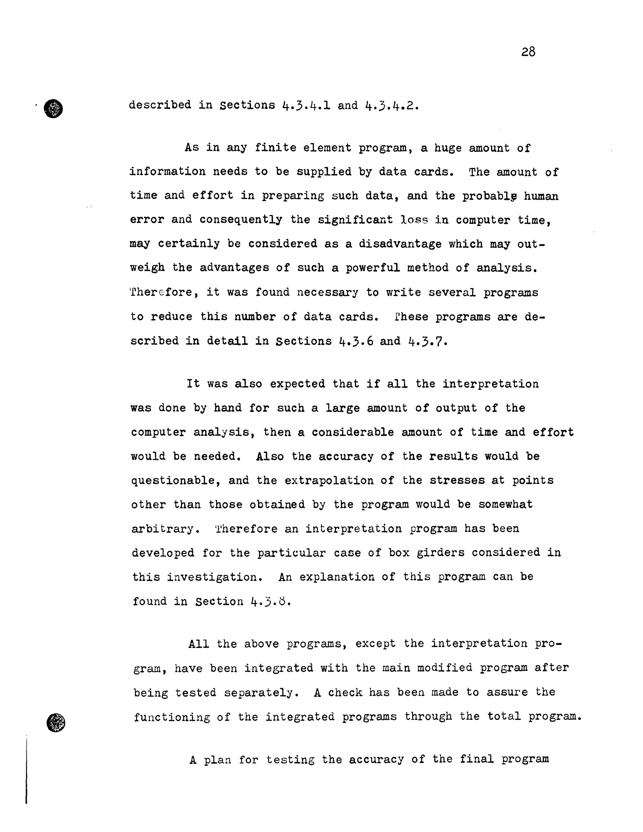 •
28
described in sections 4.3.4.1 and 4.3.4.2.
As in any finite element program , a huge amount of
information needs to be supplied by data cards. The amount of
time and effort in preparing Buch data, and the probabl~ human
error and consequently the significant 10$8 in computer time,
may certainly be considered as a disadvantage which may out-
weigh the advantages of such a powerful method of analysis.
'fhercfore, it was found necessary to write several programs
to reduce this number of data cards. rhese programs are de-
scribed in detail in Sections 4.3.6 and 4.3.7.
It was also expected that if all the interpretation
was done by hand for such a large amount of output of the
computer analysis, then a considerable amount of time and effort
would be needed. Also the accuracy of the results would be
questionable, and the extrapolation of the stresses at points
other than those obtained by the program would be somewhat
arbitrary. 'l'herefore an interpretation program has been
developed for the particular case of box girders considered in
this investigation. An explanation of this program can be
found in Section 4.3.~.
AlI the above programs, except the interpretation pro-
gram, have been integrated with the main modified program after
being tested separately. A check has been made to assure the
functioning of the integrated programs through the total program•
A plan for testing the accuracy of the final program
 