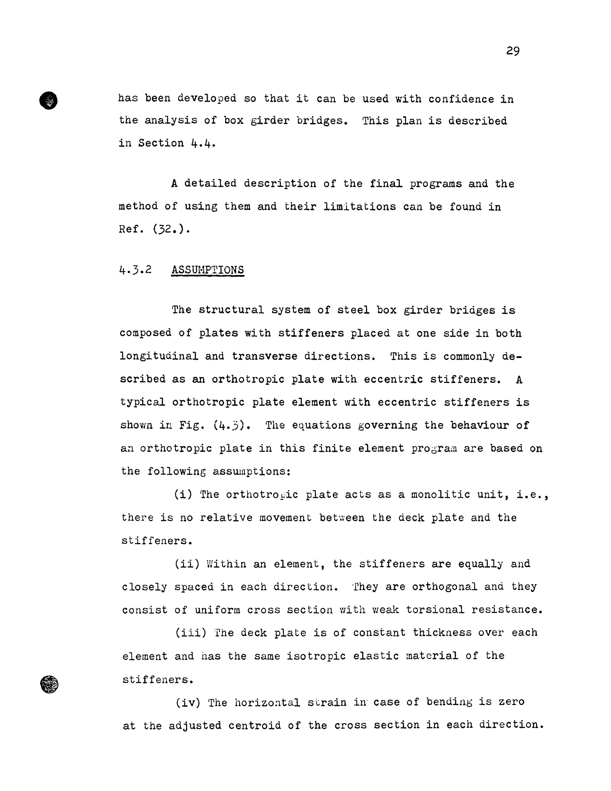 •
29
has been developed so that it can be used with confidence in
the analysis of box girder bridges. This plan is described
in Section 4.4.
A detailed description of the final programs and the
method of using them and their limitations can be found in
Ref. (32.).
ASSUHPTIONS
The structural system of steel box girder bridges is
composed of plates with stiffeners placed at one side in both
longitudinal and transverse directions. This is commonly de-
scribed as an orthotropic plate with eccentric stiffeners. A
typical orthotropic plate element with eccentric stiffeners is
shown in Fig. (4.3). The equations governing the behaviour of
an orthotropic plate in this finite element prooram are based on
the following asswuptions:
Ci) The orthotro~ic plate acts as a monolitic unit, i.e.,
there is no relative movement between the deck plate and the
stifîeners.
(ii) Within an element, the stiffeners are equally and
closely spaced in each direction. 'rhey are orthogonal and they
consist of uniÎorm cross section with Vleak torsional resistance.
(iii) The deck plate is of constant thickness over each
element and has the sarne isotropie elastic material of the
stiffeners.
(iv) The horizontal strain in' case of bending is zero
at the adjusted centroid of the cross section in each direction.
 