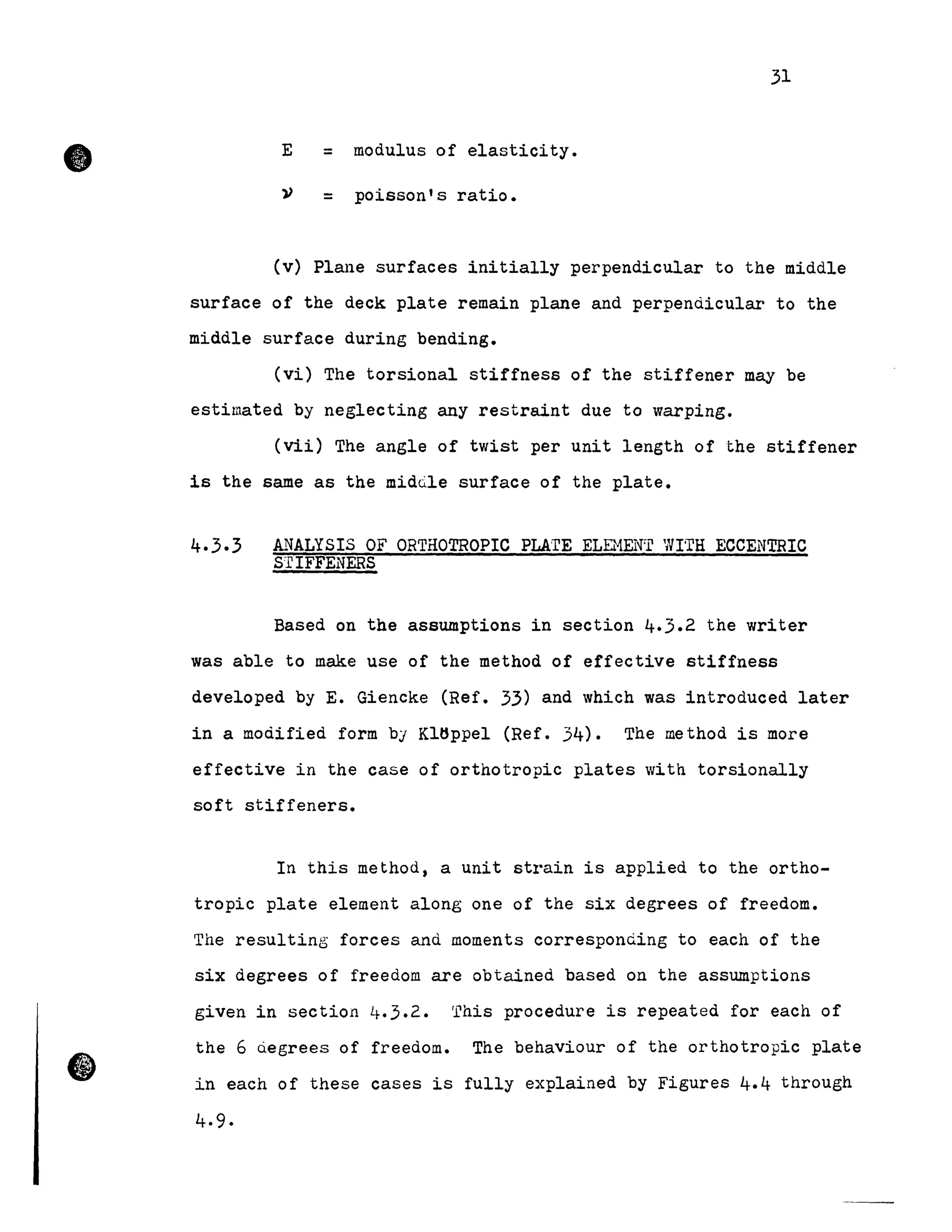 •
(1
31
E = modulus of elasticity •
v = poisson's ratio.
(v) Plane surfaces initially perpendicular to the middle
surface of the deck plate remain plane and perpendicular to the
middle surface during bending.
(vi) The torsional stiffness of the stiffener may be
estimated by neglecting any restraint due to warping.
(vii) The angle of twist per unit length of t.he stiffener
is the same as the midQle surface of the plate.
4.3.3 ANALYSIS OF ORTHOTROPIC PLA'TE ELEHENI1
WI'TH ECCENTRIC
STIFFENERS
Based on the assumptions in section 4.3.2 the writer
was able to make use of the method of effective stiffness
developed by E. Giencke (Ref. 33) and which was introduced later
in a modified form by Kltlppel (Ref. 34). The method is more
effective in the case of orthotropic plates Vith torsionally
soft stiffeners.
In this method, a unit strain is applied to the ortho-
tropic plate element along one of the six degrees of freedom.
The resulting forces and moments corresponding to each of the
six degrees of freedom are obtained based on the assumptions
given in section 4.3.2. This procedure is repeated for each of
the 6 uegrees of freedom. The behaviour of the orthotropic plate
in each of these cases is fully explained by Figures 4.4 through
4.9.
 