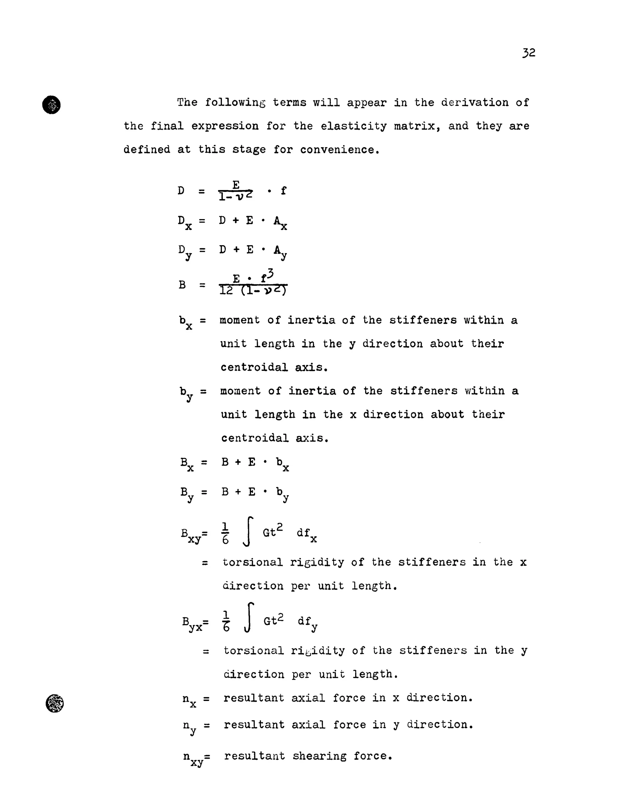 •
-
32
The following terms will appear in the derivation of
the final expression for the elasticity matrix, and they are
defined at this stage for convenience.
D =
B =
1-1)2
E
• f
D + E • ~
D + E • AY
E • f3
moment of inertia of the stiffeners within a
unit length in the y direction about their
centroidal axis.
by = moment of inertia of the stiffeners within a
unit length in the x direction about their
nx
ny
n
centroidal axis.
= torsional rigidity of the stiffeners in the x
àirection per unit length.
=
=
=
=
l
b JGt
2
torsional
ciirection
resultant
resultant
resultant
ri1::,idity of the stiffeners in the y
per unit length.
axial force in x direction.
axial force in y direction.
xy shearing force.
 
