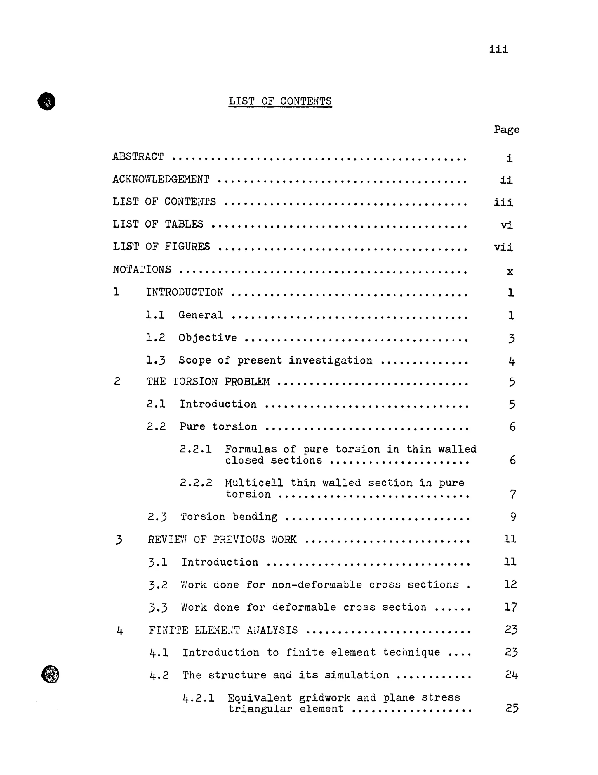•
•
iii
LIST OF CONTENTS
Page
ABSTRACT ••••••••.•••••.•.•••••.••••••.••••..••.••••••. i
ACKNO'lLEDGEMEN'r •..••••..••••.••.•••••••.•••••.••.••••• ii
LIST OF CONTEN'rS •.••••.••.••••....•.•.••••••••••.••.•• iii
LIST OF TABLE.S •.•.......•............................. vi
LIs·r OF FIGURES •.............•....................•.•. vii
NOTArrONS •..•..•....•.••.•••.....••.••.....•..•....••• x
1
2
3
4
INTRODUCTION
1.1 General
.....................................
• • • 8 • • • • • • • • • • • • • • • • • • • • • • • • • • • • • • • • •
1
1
1.2 Objective................................... 3
1.3 Scope of present investigation ••.••.•••••••• 4
THE 'rORSION PROBLEH •••••••••••••.•..•••••.•••.••.
2.1 Introduction ................................
2.2 Pure torsion ................................
2.2.1 Formulas of pure torsion in thin walled
5
5
6
closed sections ••••••. .•.•••....••.•• 6
2.2.2 Hulticell thin walled section in pure
torsion .............................. 7
2.3 Torsion bending •••••••.•..••.•.•.•••••.••..• 9
REVIEVi OF PREVIOUS V/ORK .•.....•••••...••.••••..•• Il
3.1 Introduction ••••••.•.•...••.••.••••••.•••••• Il
3.2 Work done for non-deformable cross sections . 12
3.3 Work done for deformable cross section •...•• 17
FIiH'rE ELEHE:'fT ANALYSIS ••••••.••.•••••••••••••.•• 23
4.1 Introduction to finite element tec!mique •••. 23
4.2 The structure and its simulation •••.•••.•.•. 24
4.2.1 Equivalent gridworl<;. and plane stress
triangular element ••.••••••••••.••••• 25
 