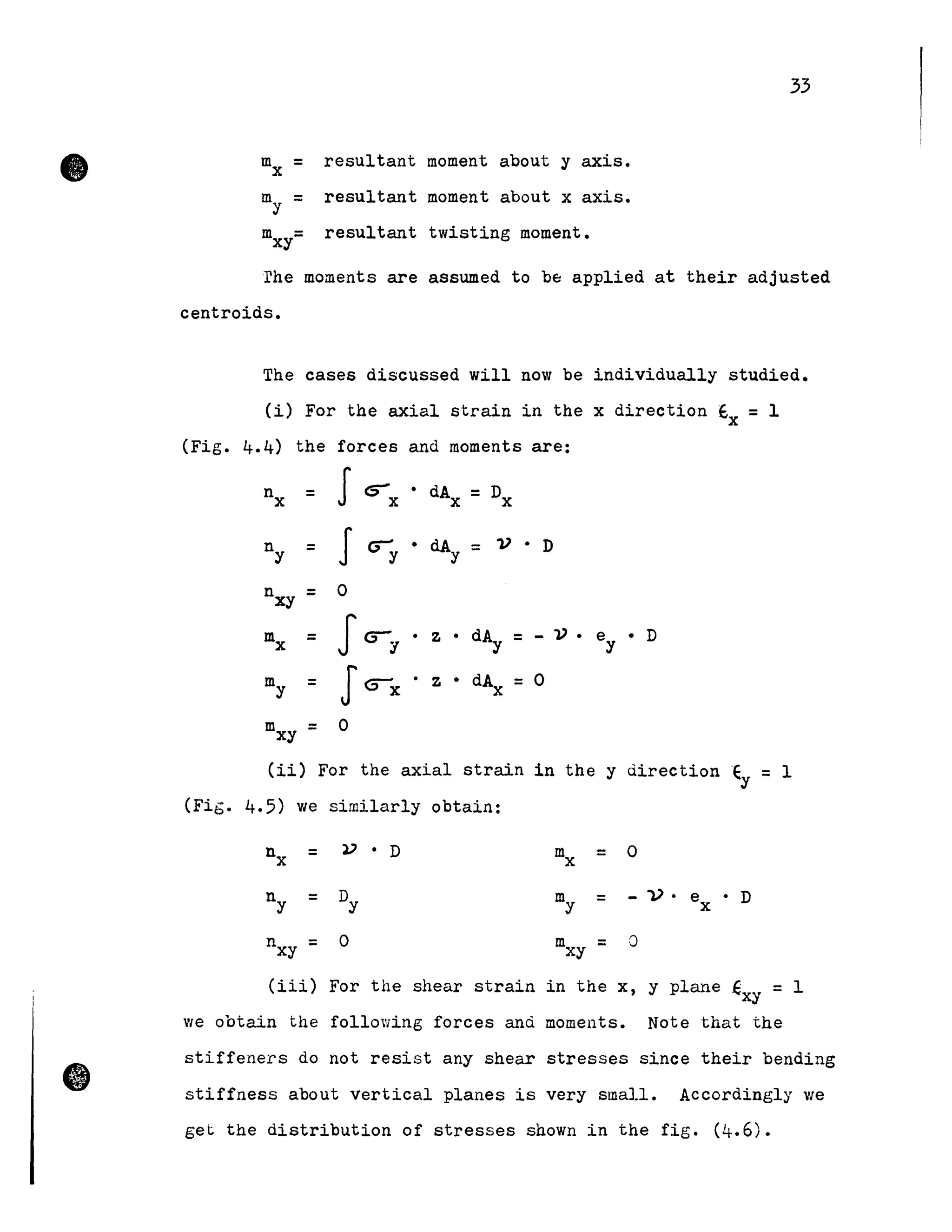 33
mx = resultant moment about y axis.
my = resultant moment about x axis.
m =xy resultant twisting moment.
rhe moments are assumed to bE: applied at their adjusted
centroids.
The cases discussed will now be individually studied.
Ci) For the axial strain in the x direction Ex = l
(Fig. 4.4) the forces and moments are:
nx = J<:r • dAx = Dxx
ny = Ju y
• dAy = V . D
nxy = 0
mx = Jcry · z • d~ = - 'V • ey • D
my = J~x · z • dAx =0
mxy = 0
(ii) For the axial strain in the y ùirection Ey = l
(FiG. 4.5) we similarly obtain:
nx = V • D mx = 0
ny = Dy my = - 1) • ex . D
nxy = 0 mxy = 0
(iii) For the shear strain in the x, y plane €xy = l
V/e obtain the following forces anù moments. Note that the
• stiffeners do not resist any shear stresses since their bending
stiffness about vertical planes is very small. Accordingly Vie
get the distribution of stresses shown in the fig. (4.6).
 