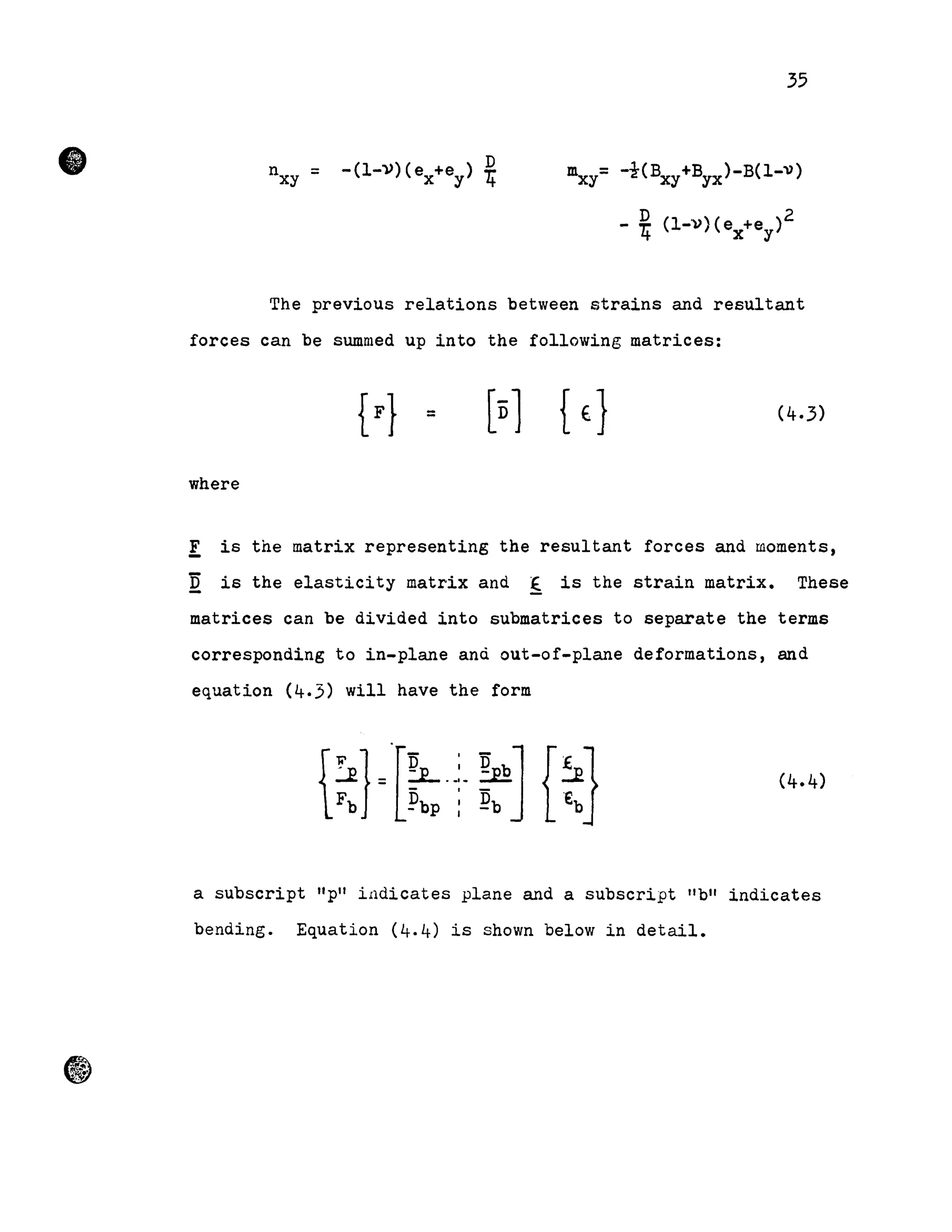 •
35
D- (1-»)( e +e ) T.'
X Y 't
mxy=-i(BXy+Byx)-B(l-V)
- 4? (l-',» (e +e )2
't x Y
The previous relations between strains and resultant
forces can be swnmed up into the following matrices:
[n1 {t}
where
E is the matrix representing the resultant forces and moments,
Q is the elasticity matrix and ~ is the strain matrix. These
matrices can be divided into submatrices to separate the terms
corresponding to in-plane anà out-of-plane deformations, and
equation (4.3) will have the form
a subscript "pli il1dicates plane and a subscript lib" indicates
bending. Equation (4.4) is shown below in detail.
 