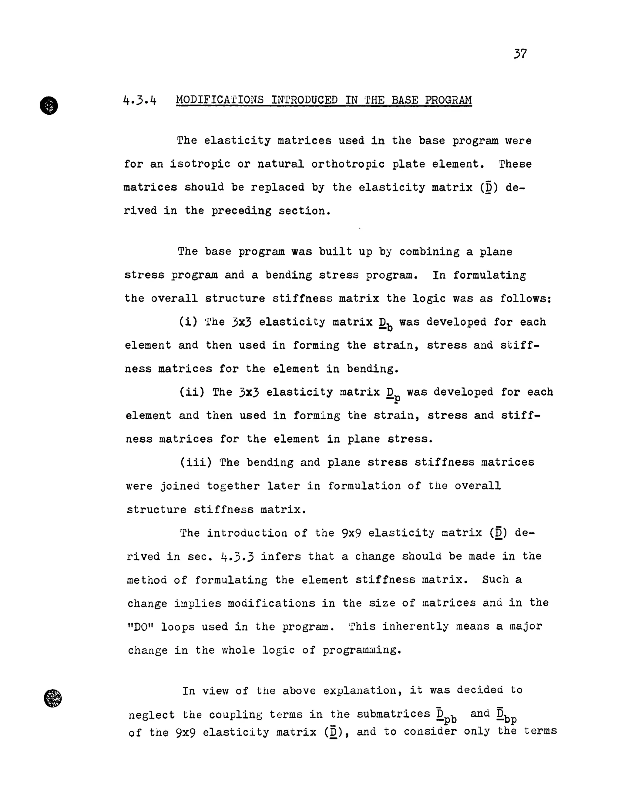 •
37
4.3.4 l'10DIFICA'I'IONS INTRODUCED IN 'rHE BASE PROGRAM
The elasticity matrices used in the base program were
for an isotropie or natural orthotropic plate element. These
matrices should be replaced by the elasticity matrix (Q) de-
rived in the preceding section.
The base program was built up by combining a plane
stress program and a bending stress program. In formulating
the overall structure stiffness matrix the logic was as follows:
(i) 'llhe 3x3 elasticity matrix Qb was developed for each
element and then used in forming the strain, stress and stiff-
ness matrices for the element in bending.
(ii) The 3x3 elasticity matrix Qp was developed for each
element and then used in forming the strain, stress and stiff-
ness matrices for the element in plane stress.
(iii) 'rhe bending and plane stress stiffness matrices
Vere joined together later in formulation of the overall
structure stiffness matrix.
The introduction of the 9x9 elasticity matrix (D) de-o _
rived in sec. 4.3.3 infers that a change should be made in the
method of formulating the element stiffness matrix. Such a
change implies modifications in the size of matrices and in the
"DO" loops used in the prograrn. 'rhis inherently means a major
change in the V/hole logic of programruing.
In view of the above explanation, it was decideà to
neglect the coupling terms in the submatrices Qpb and Qbp
of the 9x9 elasticity matrix (Q), and to consider only the terms
 