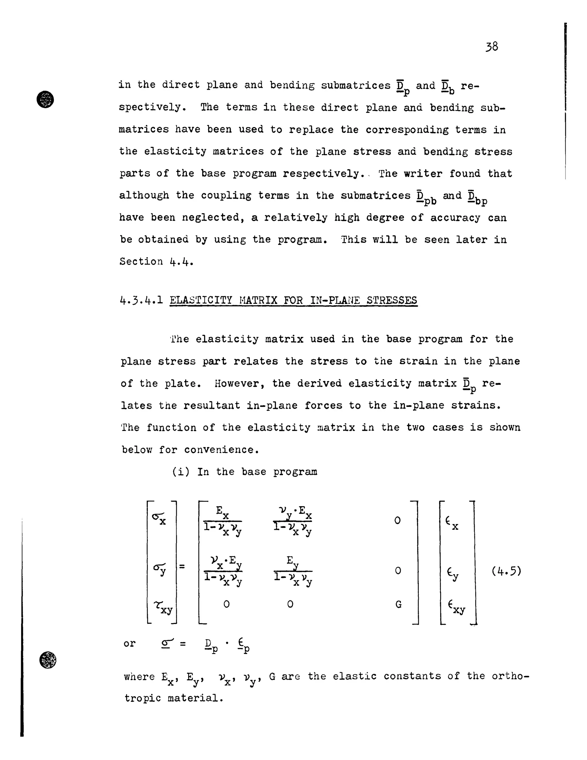 •
38
in the direct plane and bending submatrices Qp and Qb re-
spectively. The terms in these direct plane anà bending sub-
matrices have been used to replace the corresponding terms in
the elasticity matrices of the plane stress anà bending stress
parts of the base program respectively., The writer found that
although the coupling terms in the submatrices Db and Db-p - p
have been neglected, a relatively high degree of accuracy can
be obtaineà by using the program. This will be seen later in
Section 4.4.
4.3.4.1 ELAS'rrCITY HATRIX FOR IN-PLAI'lE STRESSES
'rhe elasticity matrix used in the base program for the
plane stress part relates the stress to the strain in the plane
of the plate. However, the derived elasticity matrix TI re--p
lates the resultant in-plane forces to the in-plane strains.
The function of the elasticity matrix in the two cases is shown
below for convenience.
(i) In the base program
=
or
1-)1 v.x y
o
D • E
-p -p
1-» li
x y
o
o
o (4.5)
G
where Ex' Ey' vx' vy ' G are the elastic constants of the ortho-
tropic material.
 