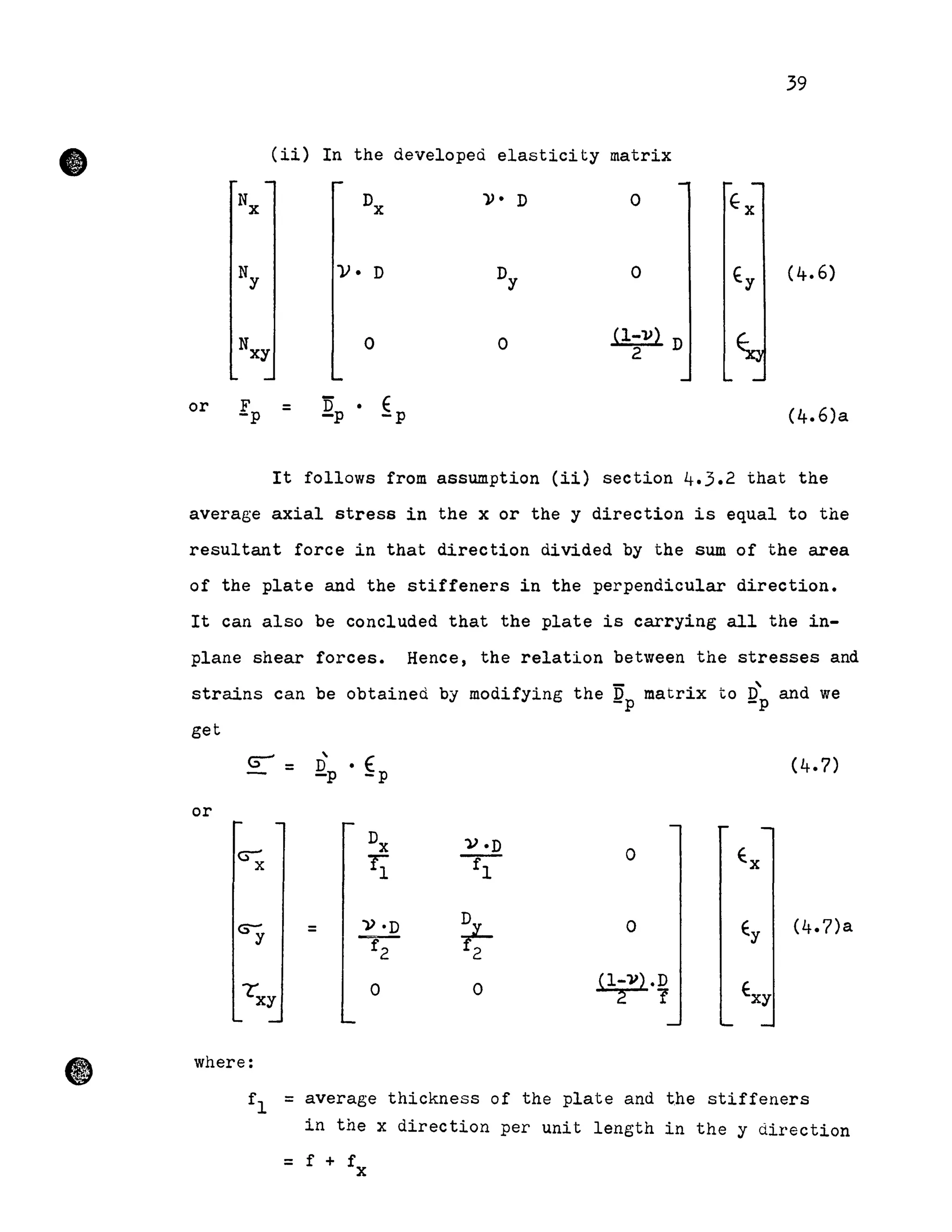 •
39
(ii) In the developed elasticity matrix
)). D o
Ny V· D Dy 0 fy (4.6)
Nxy 0 0 ~l-l)~ D2
or Ep = ~p • ~p (4.6)a
It follows from assumption (ii) section 4.3.2 that the
average axial stress in the x or the y direction is equal to the
resultant force in that direction divided by the sum of the area
of the plate and the stiffeners in the perpendicular direction.
It can also be concluded that the plate is carrying all the in-
plane shear forces. Hence, the relation between the stresses and
strains can be obtained by modifying the ~p matrix
get
G"-' =
or
oDx V·D
11 f'l
» ·D
~f2 2
= o
0 0
where:
to D'and we-p
(4.7)
(4.7)a
fI = average thickness of the plate and the stiffeners
in the x direction per unit length in the y direction
= f + f
x
 