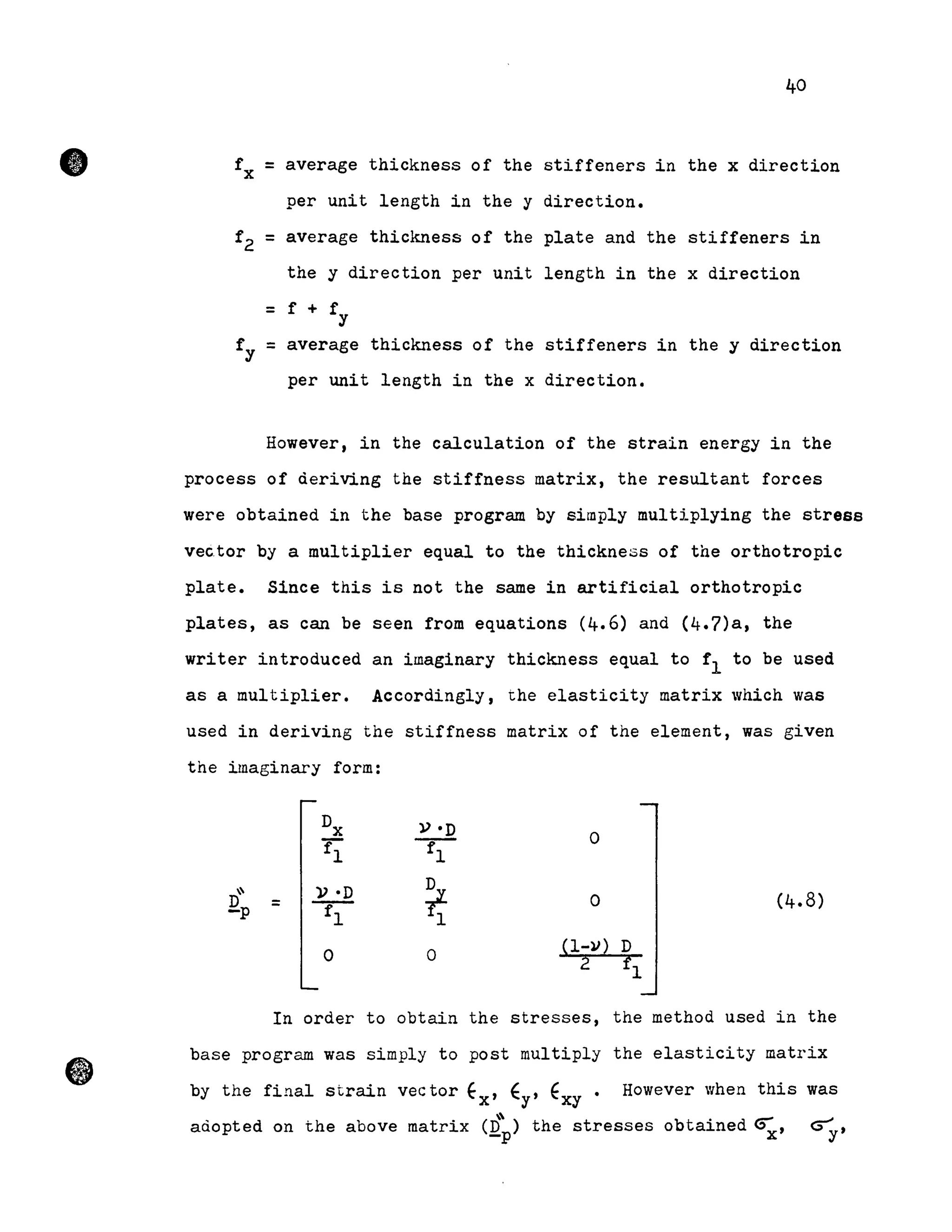 •
40
fx = average thickness of the stiffeners in the x direction
per unit length in the y direction.
f2 = average thickness of the plate and the stiffeners in
the y direction per unit length in the x direction
= f + fy
fy = average thickness of the stiffeners in the y direction
per unit length in the x direction.
However, in the calculation of the strain energy in the
process of deriving the stiffness matrix, the resultant forces
were obtained in the base program by simply multiplying the stress
vector by a multiplier equal to the thickness of the orthotropic
plate. Since this is not the same in artificial orthotropic
plates, as can be seen from equations (4.6) and (4.7)a, the
writer introduced an imaginary thickness equal to fI to be used
as a multiplier. Accordingly, the elasticity matrix which was
used in deriving the stiffness matrix of the element, was given
the imaginary form:
Dx V·D 0
fI fl
" )}·D
~ 0 (4.8)Qp =
fl l
0 0
(1-1I) D
2 fI
In order to obtain the stresses, the method used in the
base program was simply to post multiply the elasticity matrix
by the final strain vector Ex' f y' fxy. However when this was
(Q"p) t bt· d -- ~adopted on the above matrix the s resses 0 a~ne ~x' ~y'
 
