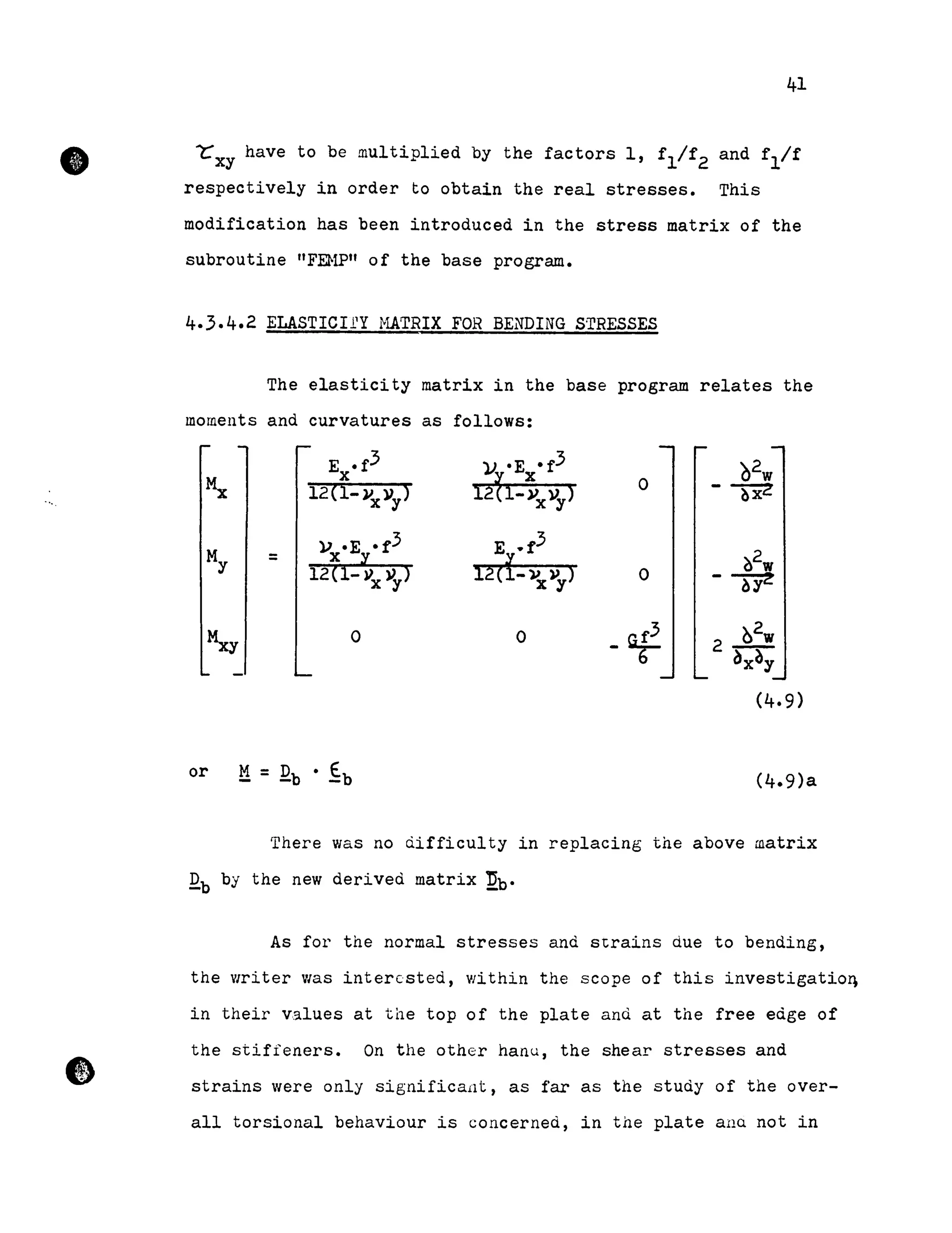 •
---
•
41
~xy have to be multiplied by the factors l, f
l
/f
2
and 1'1/1'
respectively in order to obtain the real stresses. This
modification has been introduced in the stress matrix of the
subroutine "FEHP" of the base program.
4.3.4.2 ELASTIClfY raTRIX FOR BENDING STRESSES
The elasticity matrix in the base program relates the
moments and curvatures as follows:
E .f3 lJ. •E • f3 02wx
i2tl-~xYy) 0
12(1-Vx )1y) --rxz
My
}) .E •1'3 E .1'3
?/w= x il.
12(1-vxl'y)12(1- Vx l1y) 0 -~
~ 0 0
-af 02w
2 -
~x~y
(4.9)
or
There was no àifficulty in replacing the above matrix
Qb by the new derived matrix ~b.
As for the normal stresses and strains due to bending,
the writer was intercsted, within the scope of this investigatioq
in their values at the top of the plate and at the free edge of
the stifîeners. On the other hanu, the shear stresses and
strains were only significa.ilt, as far as the study of the over-
aIl torsional behaviour is concerned, in the plate ana not in
 