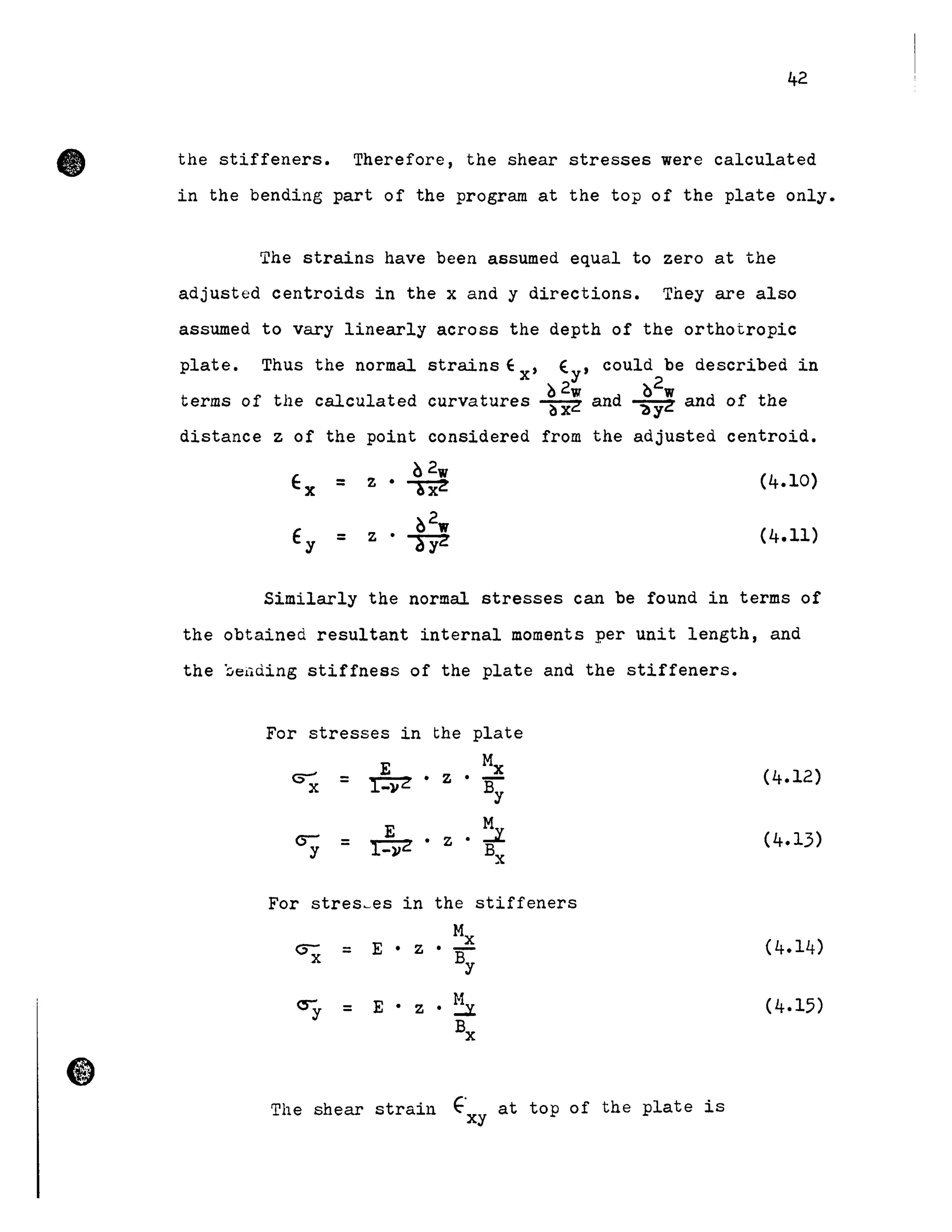 •
42
the stiffeners. Therefore, the shear stresses were calcu1ated
in the bending part of the program at the top of the plate only.
The strains have been assumed equal to zero at the
adjusted centroids in the x and y directions. They are a1so
assumed to vary 1inear1y across the depth of the orthotropic
plate. Thus the normal strains ~ x' E. y ' cou1d be described in
terms of the calculated
~2w
and
~2w
curvatures ~ ~ and of the
distance z of the point considered from the adjusted centroid.
Ex z •
02w
(4.10)= ~
Ey z . 02w
(4.11)= ayz
Simi1ar1y the normal stresses can be found in terms of
the obtained resu1tant internaI moments per unit length, and
the ~e4ding stiffness of the plate and the stiffeners.
For stresses in the plate
E Mx
~=~.z·By
E ::zcry = r-:vz. z • Bx
For stres~es in the stiffeners
Mx
E • z • -By=
=
The shear strain E" at top of the plate isxy
(4.12)
(4.15)
 