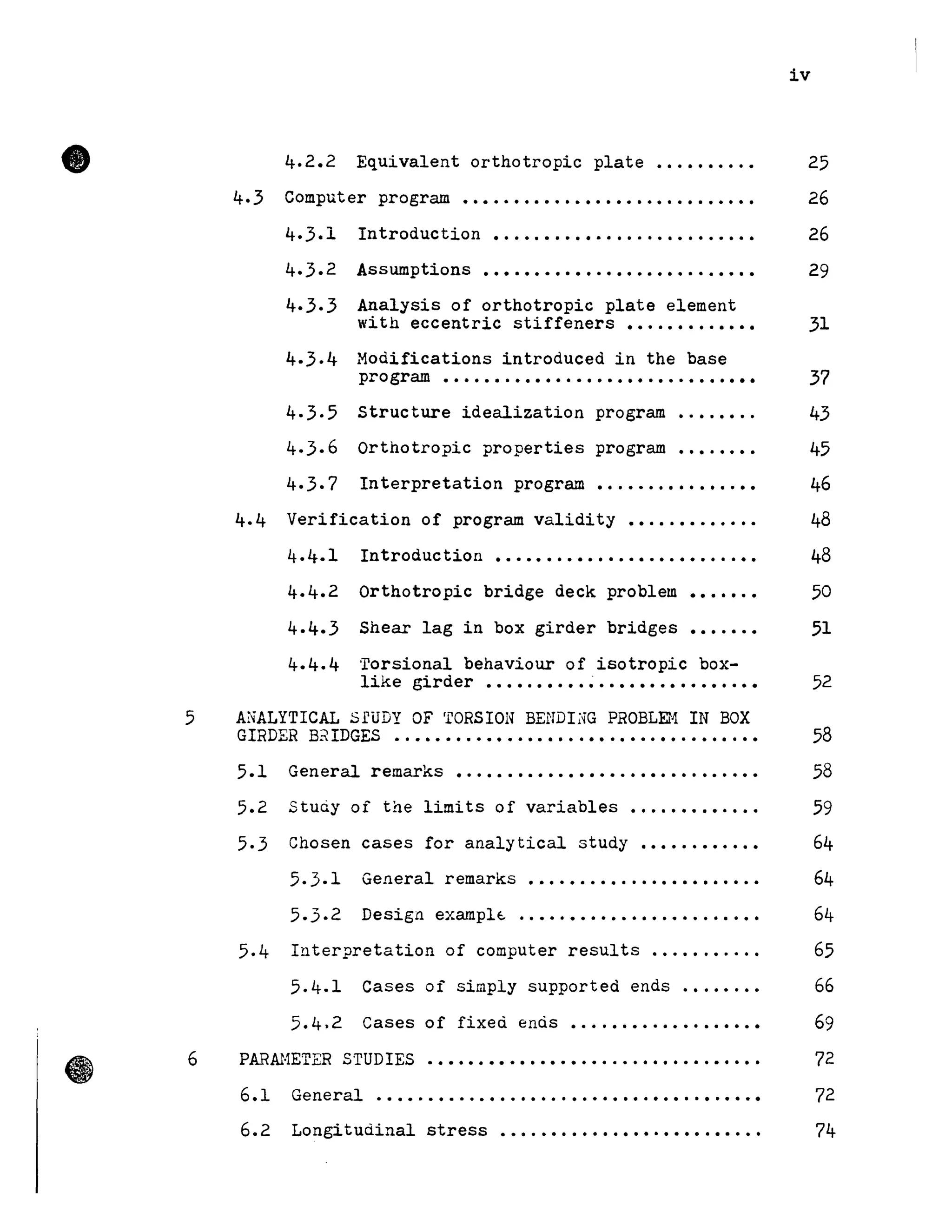 •
iv
4.2.2 Equivalent orthotropic plate •••••••..• 25
4.3 Computer program •••.••.••.•••.•••••••.•.••••• 26
4.3.1 Introduction ••.•.•.••••.•...•.•••..••• 26
4.3.2 Assumptions........................... 29
4.3.3 Analysis of orthotropic plate element
with eccentric stiffeners ••••••••.•••• 31
4.3.4 Modifications introduced in the base
program ...................•.........•• 37
4·3.5
4·3·6
4.3.7
structure idealization program ........
Orthotropic properties program ........
Interpretation program ................
43
45
46
4.4 Verification of program validity ••...••.•.••• 48
4.4.1 Introduction ••••••••••••.••.••••.•..•• 48
Orthotropic bridge deck problem
Shear lag in box girder bridges
.......
.......
4.4.4 'rorsional behaviour of isotropie box-
50
51
like girder .......... ~ . . . . . . . . . . . . . . . . 52
5 Al~ALYTICAL SrUDY OF 'l'ORSION BENDI;m PROBLEr1 IN BOX
GIRDER B~ IDGES ...•....•••..•.•...••.••..••..•...•• 58
5.1 General remarks .............................. 58
5.2 Stuciy oi the limits of variables ••..•••••.•.• 59
5.3 Chosen cases for analytical study ••••.•••••.• 64
5.3.1 General remarks •••.•.•••..•.•••••••••• 64
5..3.2 Design examplt. ..••.••.••..••.•......•• 64
5.4 Interpretation of computer results ....•...... 65
5.4.1 Cases oi simply supported ends .•.••.•• 66
5.4.2 Cases of fixed ends •.•.•.•...•.••.•••• 69
6 PARAHETER STUDIES ................................. 72
6.1 General... . . . . . . . . . . . . . . . . . . . . . . . . . . . . . . . . . . • 72
6.2 Longitudinal stress •••..•.••••.•••.••••.••..• 74
 