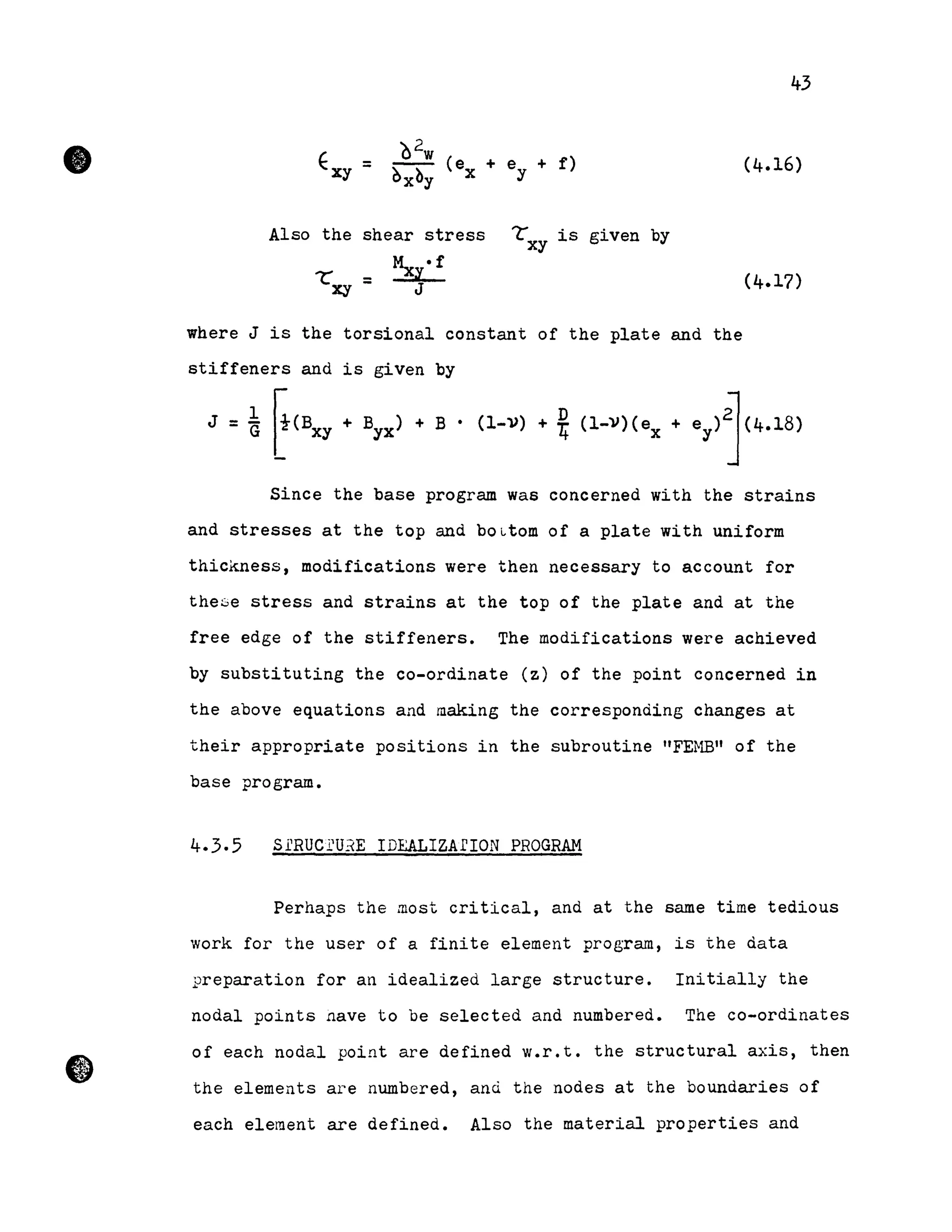 •
43
Exy
è2w
+ e + 1')= Ôx~y (ex y (4.16)
Also the shear stress LXY is given by
~ .1'
Lxy = l.
J
where J is the torsional constant of the plate and the
stiffeners and is given by
J =i ~(BXY + Byx) + B • (l-V) + *(l-V)(ex + ey)~(4.18)
Since the base program was concerned with the strains
and stresses at the top and bOLtom of a plate with uniform
thickness, modifications were then necessary to account for
these stress and strains at the top of the plate and at the
free edge of the stiffeners. The modifications were achieved
by substituting the co-ordinate (z) of the point concerned in
the above equations and making the corresponding changes at
their appropriate positions in the subroutine "FEMB" of the
base program.
4.3.5 SrRUCl'U~E IDEALIZArION PROGRAM
Perhaps the most critical, and at the same time tedious
work for the user of a finite element program, is the data
preparation for an idealized large structure. Initially the
nodal points nave to be selected and numbered. The co-ordinates
of each nodal point are defined w.r.t. the structural axis, then
the elements are numbered, and the nodes at the boundaries of
each element are defined. Also the material properties and
 