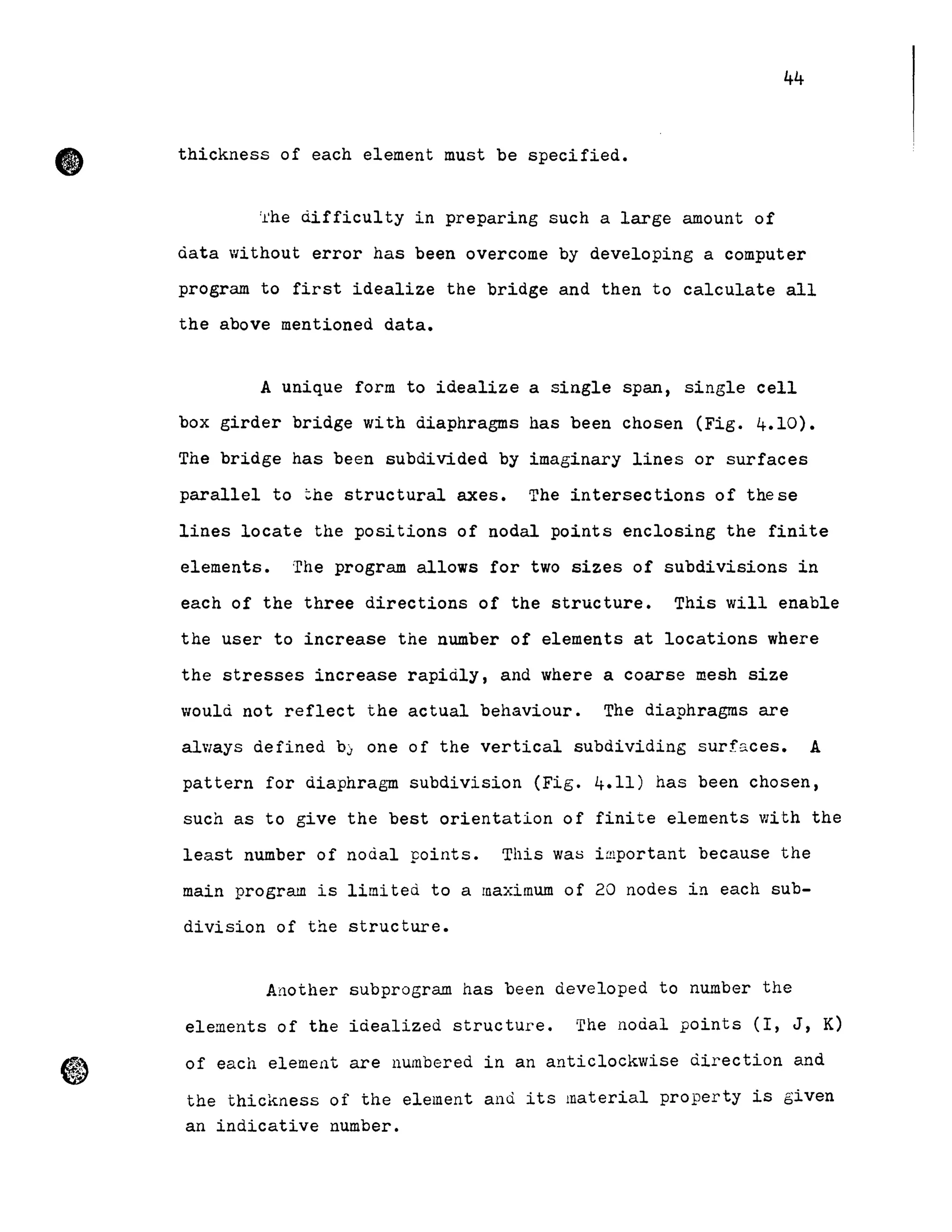 •
44
thickness of each element must be specified.
'l'he difficul ty in preparing such a large amount of
data without error has been overcome by developing a computer
program to first idealize the bridge and then to calculate all
the above mentioned data.
A unique form to idealize a single span, single cell
box girder bridge with diaphragms has been chosen (Fig. 4.10).
The bridge has been subdiVided by imaginary lines or surfaces
parallel to ~he structural axes. The intersections of these
lines locate the positions of nodal points enclosing the finite
elements. The program allows for two sizes of subdivisions in
each of the three directions of the structure. This will enable
the user to increase the number of elements at locations where
the stresses increase rapidly, and where a coarse mesh size
would not reflect the actual behaviour. The diaphragms are
a1ways defined bJ one of the vertical subdividing surf~ces. A
pattern for diaphrag~ subdivision (Fig. 4.11) has been chosen,
such as to give the best orientation of finite elements with the
least number of nodal points. This wao important because the
main program is limited to a maximum of 20 nodes in each sub-
division of the structure.
Another subprogram has been developed to number the
elements of the idealized structure. The nodal points (l, J, K)
of each elemer1t are llumbered in an anticlockwise direction and
the thickness of the element and its material property is given
an indicative number.
 