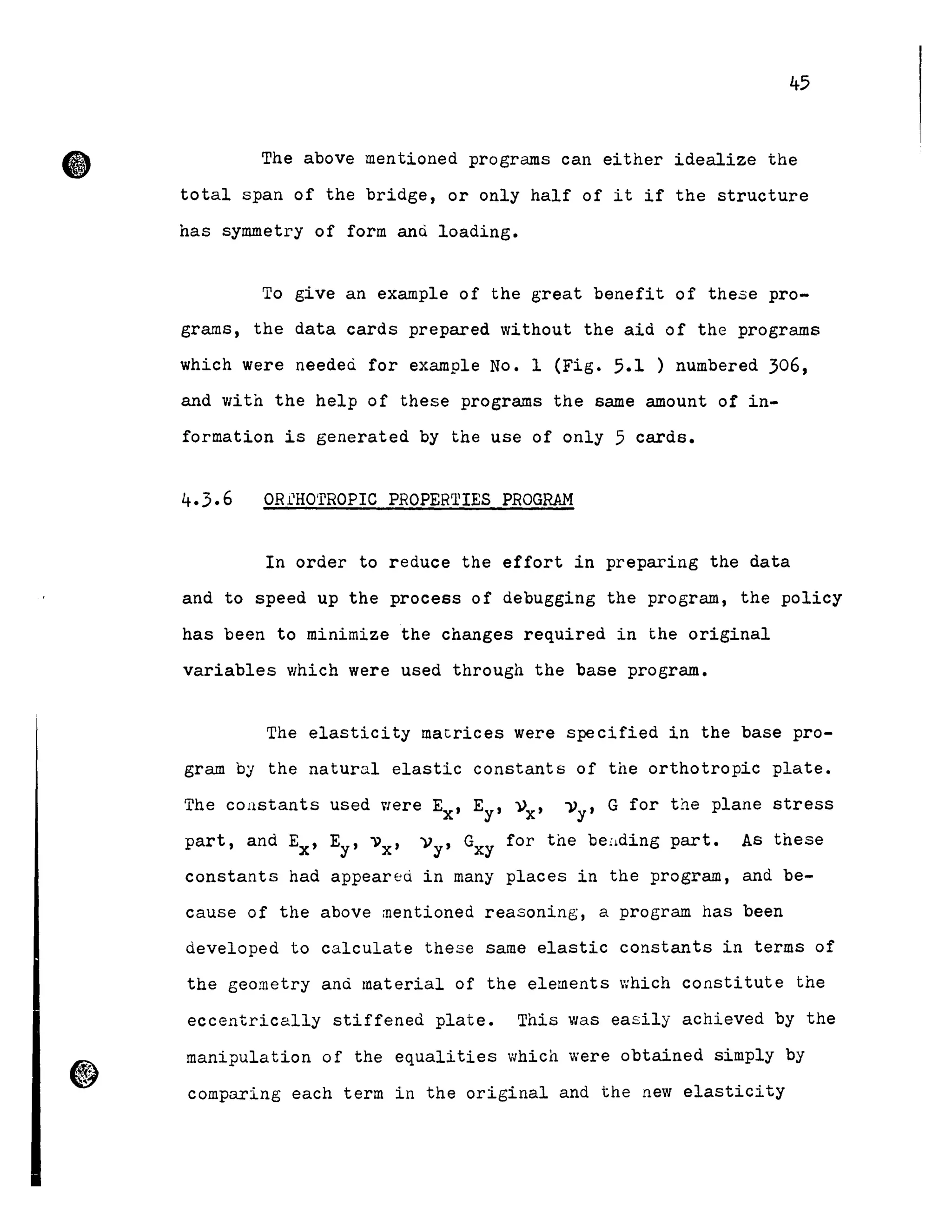 45
The above mentioned programs can either idealize the
total span of the bridge, or only half of it if the structure
has symmetry of form anù loading.
To give an example of the great benefit of these pro-
grams, the data cards prepared without the aid of the programs
which were needeù for example No. l (Fig. 5.1 ) numbered 306,
and with the help of these programs the same amount of in-
formation is generated by the use of only 5 cards.
In order to reduce the effort in preparing the data
and to speed up the process of debugging the program, the policy
has been to minimize the changes required in the original
variables which were used through the base program.
The elasticity matrices were specified in the base pro-
gram by the natural elastic constants of the orthotropic plate.
The constants used VIere Ex' Ey' »x' I)y' G for the plane stress
part, and Ex' Ey' 1)x' ))y' Gxy for the beüding part. As these
constants had appear~ù in many places in the program, and be-
cause of the above mentioned reasoning, a program has been
developed to calculate these same elastic constants in terms of
the geometry and material of the elements which constitute the
eccentrically stiffened plate. This was easily achieved by the
manipulation of the equalities which were obtained simply by
comparing each term in the original and the new elasticity
 