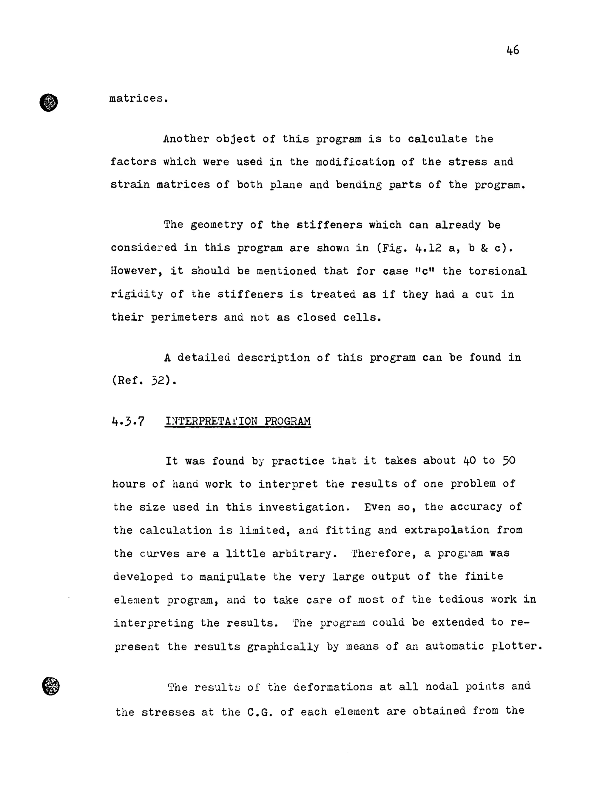 •
•
46
matrices.
Another object of this program is to calculate the
factors which were used in the modification of the stress and
strain matrices of both plane and bending parts of the prograrn.
The geometry of the stiffeners which can already be
considered in this program are shown in (Fig. 4.12 a, b & c).
However, it should be mentioned that for case "c" the torsional
rigidity of the stiffeners is treated as if they had a eut in
their perimeters and not as closed cells.
A detailed description of this program can be found in
(Ref. .52).
INTERPRETA1'ION PROGRAM
It was found by practice that it takes about 40 to 50
hours of hand work to interpret the results of one problem of
the size used in this investigation. Even 50, the accuracy of
the calculation is limited, and fitting and extrapolation from
the curves are a little arbitrary. Therefore, a progl'am was
developed to manipulate the very large output of the finite
ele:nent program, and to take care of most of the tedious work in
interpreting the results. :rhe program could be extended to re-
present the results graphically by means of an automatic plotter •
The results of the deformations at all nodal points and
the stresses at the C.G. of each element are obtained from the
 