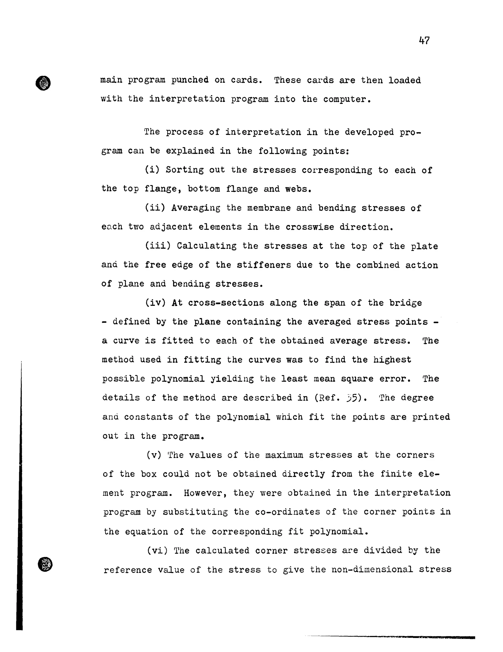 47
main program punched on cards. These cards are then loaded
with the interpretation program into the computer.
The process of interpretation in the developed pro-
gram can be explained in the following points:
(i) Sorting out the stresses corresponding to each of
the top flange, bottom flange and webs.
(ii) Averaging the membrane and bending stresses of
each two adjacent elements in the crosswise direction.
(iii) Calculating the stresses at the top of the plate
and the free edge of the stiffeners due to the combined action
of plane and bending stresses.
(iv) At cross-sections along the span of the bridge
- defined by the plane containing the averaged stress points -
a curve 15 fitted te each of the obtained average stress. The
method used in fitting the curves was to find the highest
possible polynomial yielding the least mean square error. The
details of the method are described in (Ref. 35). The degree
anù constants of the polynomial which fit the points are printed
out in the program.
(v) 'rhe values of the maximum stresses at the corners
of the box could not be obtained directly from the finite ele-
ment program. However, they were obtained in the interpretation
program by substituting the co-ordinates of the corner points in
the equation of the corresponding fit polynomial.
(vi) The calculated corner stresses are divided by the
reference value of the stress to give the non-dimensional stress
 