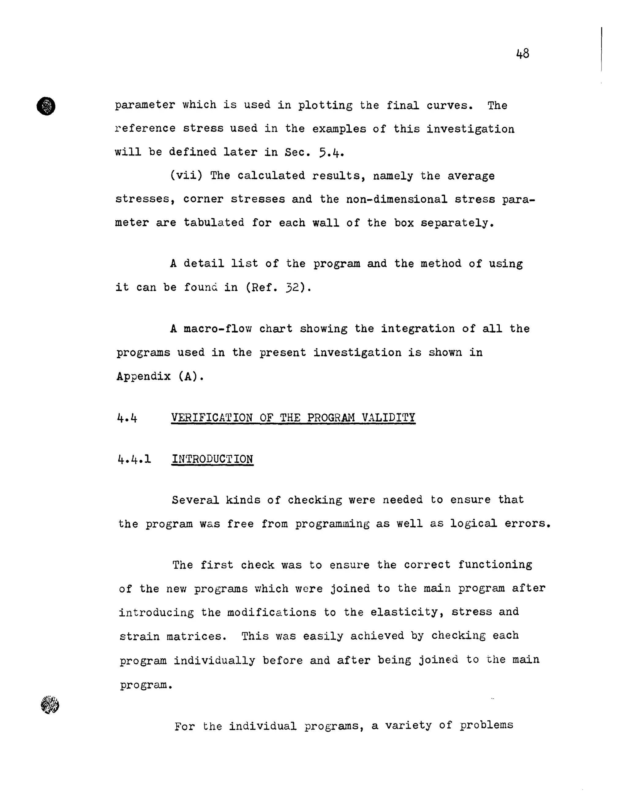 • parameter which is used in plotting the final curves. The
reference stress used in the examples of this investigation
will be defined later in Sec. 5.4.
48
(vii) The calculated results, namely the average
stresses, corner stresses and the non-dimensional stress para-
meter are tabulated for each wall of the box separately.
A detail list of the program and the method of using
it can be foun~ in (Ref. 32).
A macro-flow chart showing the integration of all the
programs used in the present investigation is shown in
Appendix (A).
VERIFICATION OF THE PROGRk~ VALIDITY
INTRODUCTION
Several kinds of checking were needed to ensure that
the program was free from programming as well as logical errors.
The first check was to ensure the correct functioning
of the new programs which were joined to the main program after
introducing the modifications to the elasticity, stress and
strain matrices. This Vias easily achieved by checking each
program individually before and after being join€ld to the main
program.
For the individual programs, a variety of problems
 