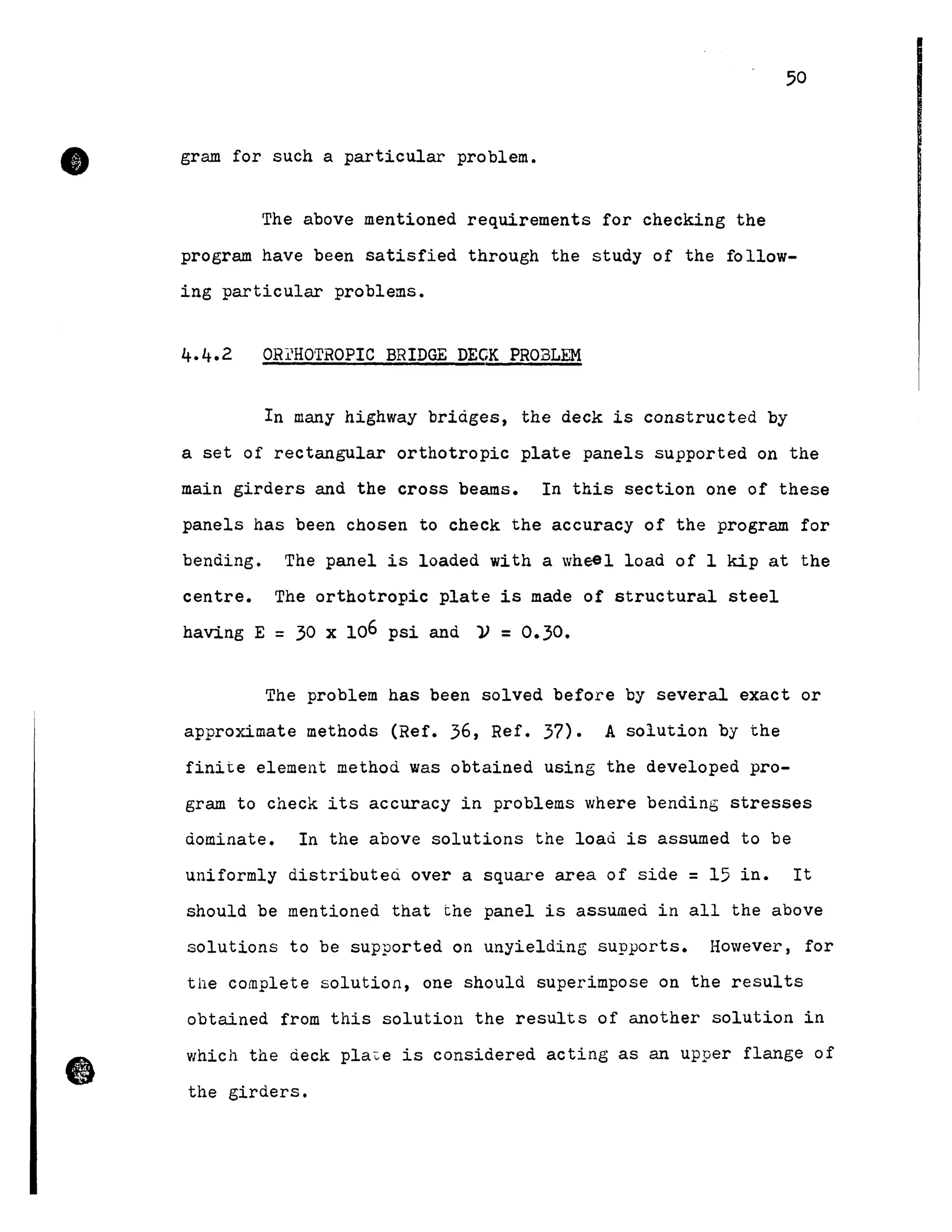 •
•
50
gram for such a particular problem.
The above mentioned requirements for checking the
program have been satisfied through the study of the follow-
ing particular problems.
OR~HOTROPIC BRIDGE DEGK PROELEM
In many highway briàges, the deck is constructed by
a set of rectangular orthotropic plate panels supported on the
main girders and the cross beams. In this section one of these
panels has been chosen to check the accuracy of the program for
bending. The panel is loaded with a wheel load of 1 kip at the
centre. The orthotropic plate is made of structural steel
having E = 30 x 106 psi and ~ = 0.30.
The problem has been solved before by several exact or
approximate methods (Ref. 36, Ref. 37). A solution by the
finite element method was obtained using the developed pro-
gram to check its accuracy in problems where bending stresses
dominate. In the above solutions the load is assumed to be
uniformly distributed over a square area of side =15 in. It
should be mentioned that the panel is assumed in aIl the above
solutions to be supported on unyielding supports. However, for
the complete solution, one should superimpose on the results
obtained from this solution the results of another solution in
which the deck pla~e is considered acting as an upper flange of
the girders.
 