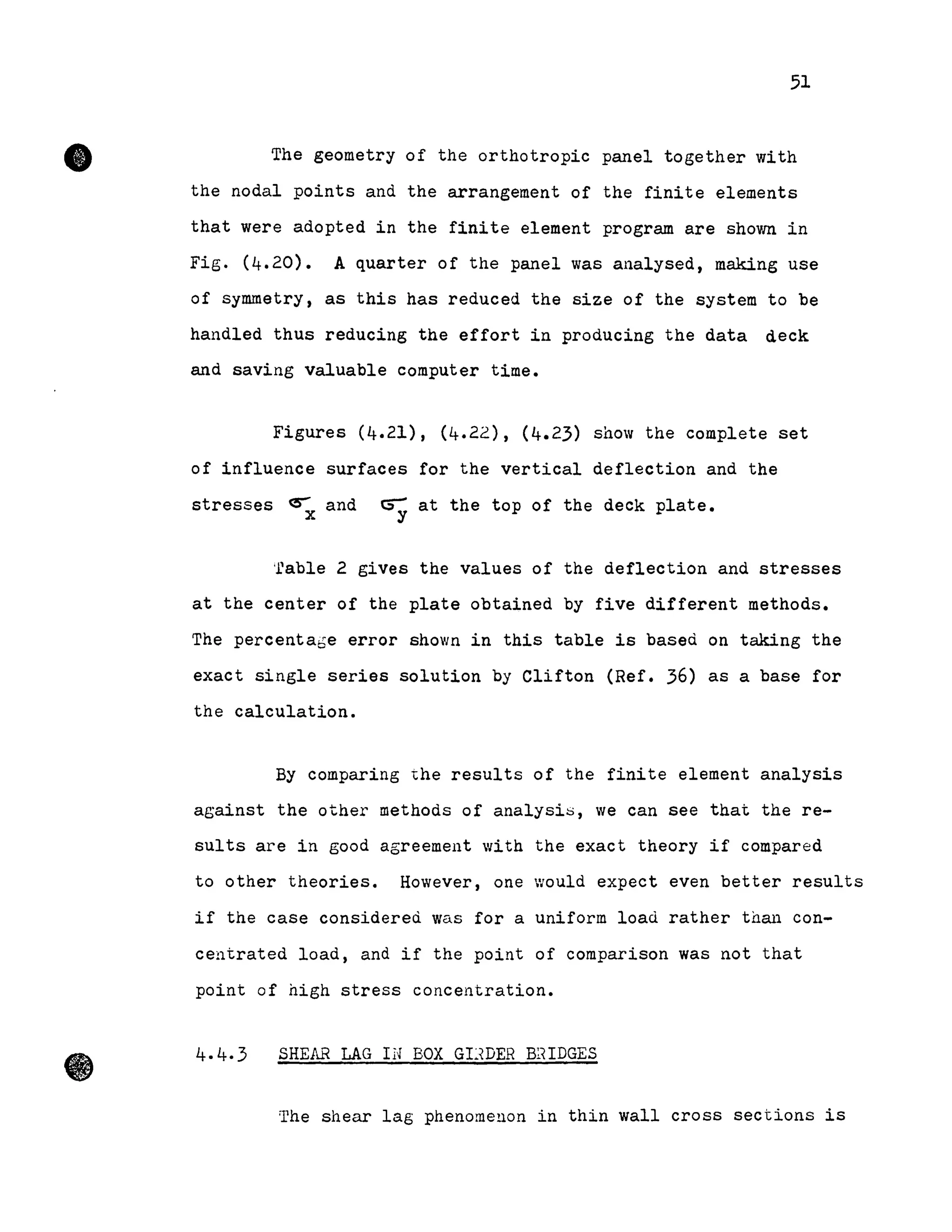 •
•
51
The geometry of the orthotropic panel together with
the nodal points and the arrangement of the finite elements
that were adopted in the finite element program are shown in
Fig. (4.20). A quarter of the panel was analysed, making use
of symmetry, as this has reduced the size of the system to be
handled thus reducing the effort in producing the data deck
and saving valuable computer time.
Figures (4.21), (4.22), (4.23) show the complete set
of influence surfaces for the vertical deflection and the
stresses ~ and CS; at the top of the deck plate.
'fable 2 gives the values of the deflection and stresses
at the center of the plate obtained by five different methods.
The percentabe error shown in this table is based on taking the
exact single series solution by Clifton (Ref. 36) as a base for
the calculation.
By comparing the results of the finite element analysis
against the other methods of analysis, we can see that the re-
sults are in good agreement with the exact theory if compared
to other theories. However, one would expect even better results
if the case considered was for a uniform load rather tnan con-
centrated load, and if the point of comparison was not that
point of high stress concentration.
4.4·3 SHEAR LAG IN BOX GIJDER B~<IDGES
The shear lag phenomeuon in thin wall cross sections is
 