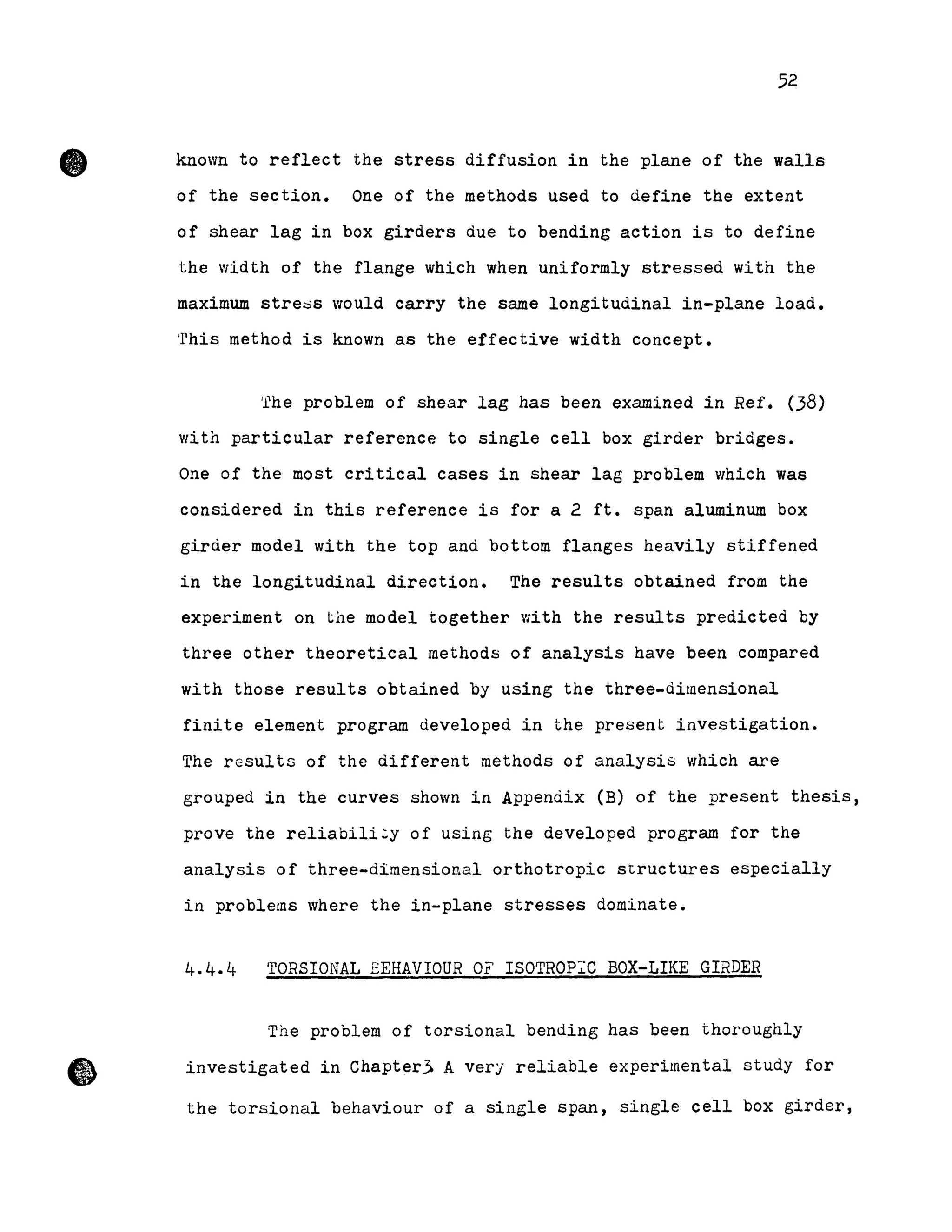 •
•
52
known to reflect the stress diffusion in the plane of the walls
of the section. One of the methods used to define the extent
of shear lag in box girders due to bending action is to define
the width of the flange which when uniformly stressed with the
maximum stre~s would carry the same longitudinal in-plane load.
'rhis method is known as the effective width concept.
fhe problem of shear lag has been examined in Ref. (38)
with particular reference to single cell box girder bridges.
One of the most critical cases in shear lag problem which was
considered in this reference is for a 2 ft. span aluminum box
giràer model with the top anà bottom flanges heavily stiffened
in the longitudinal direction. The results obtained from the
experiment on the model together with the results predicted by
three other theoretical methods of analysis have been compared
with those results obtained by using the three-àimensional
finite element program àevelopeà in the present investigation.
The results of the different methoàs of analysis which are
grouped in the curves shown in Appenàix (B) of the present thesis,
prove the reliabili~y of using the developed program for the
analysis of three-dimensional orthotropic structures especially
in problems where the in-plane stresses dominate.
4.4.4 TORSIONAL EEHAVIOUR OF ISOTROP~C BOX-LIKE GIRDER
The problem of torsional bending has been thoroughly
investigated in Chapterj A very reliable experimental study for
the torsional behaviour of a single span, single cell box girder,
 