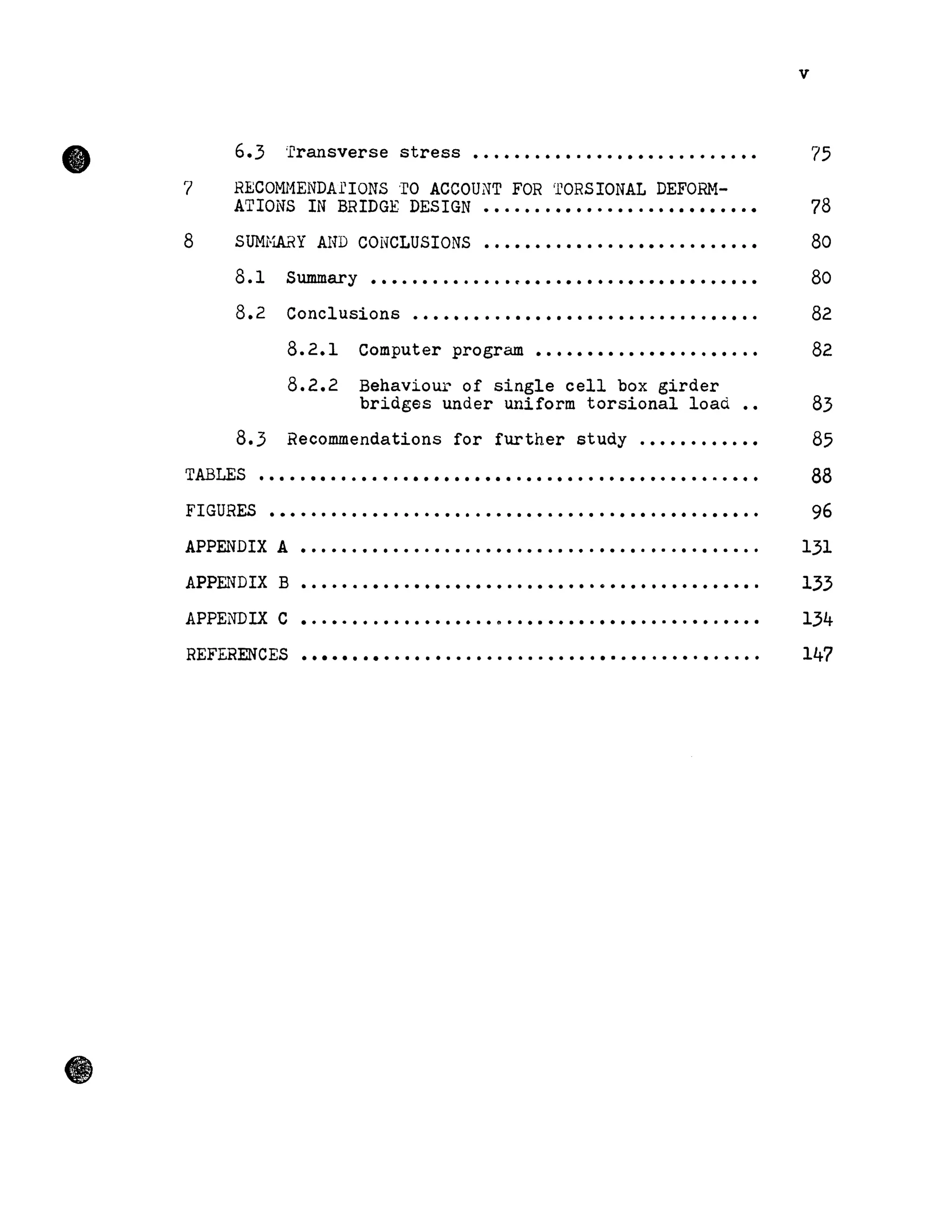 •
7
8
6.3 'rransverse stress ..........................
RECOMI1ENDArIONS oro ACCOUNT FOR 'rORSIONAL DEFORH-
ATIONS IN BRIDGE DESIGN ...........................
SUMi-lARY AND CONCLUSIONS ...........................
8.1
8.2
8.3
Summary ..........~ .......................
Conclusions ..................................
8.2.1
8.2.2
Computer program •••••••••••••••••••.
Behaviour of single cell box girder
bridges under uniform torsional load
Recommendations for further study ............
TABLES .................................................
FIGURES ·............................................
APPENDIX A ·............................................
APPENDIX B • • • • • • • • • • • • • • • • • • • • • • • • • • • • • e l • • • • • • • • • • • • • •
APPENDIX C • • • • • • • • • • • • • • • • • • • ft • • • • • • • • • • • • • • • • • • • • • • • • •
REFERENCES ·............................................
v
75
78
80
80
82
82
83
85
88
96
131
133
134
147
 