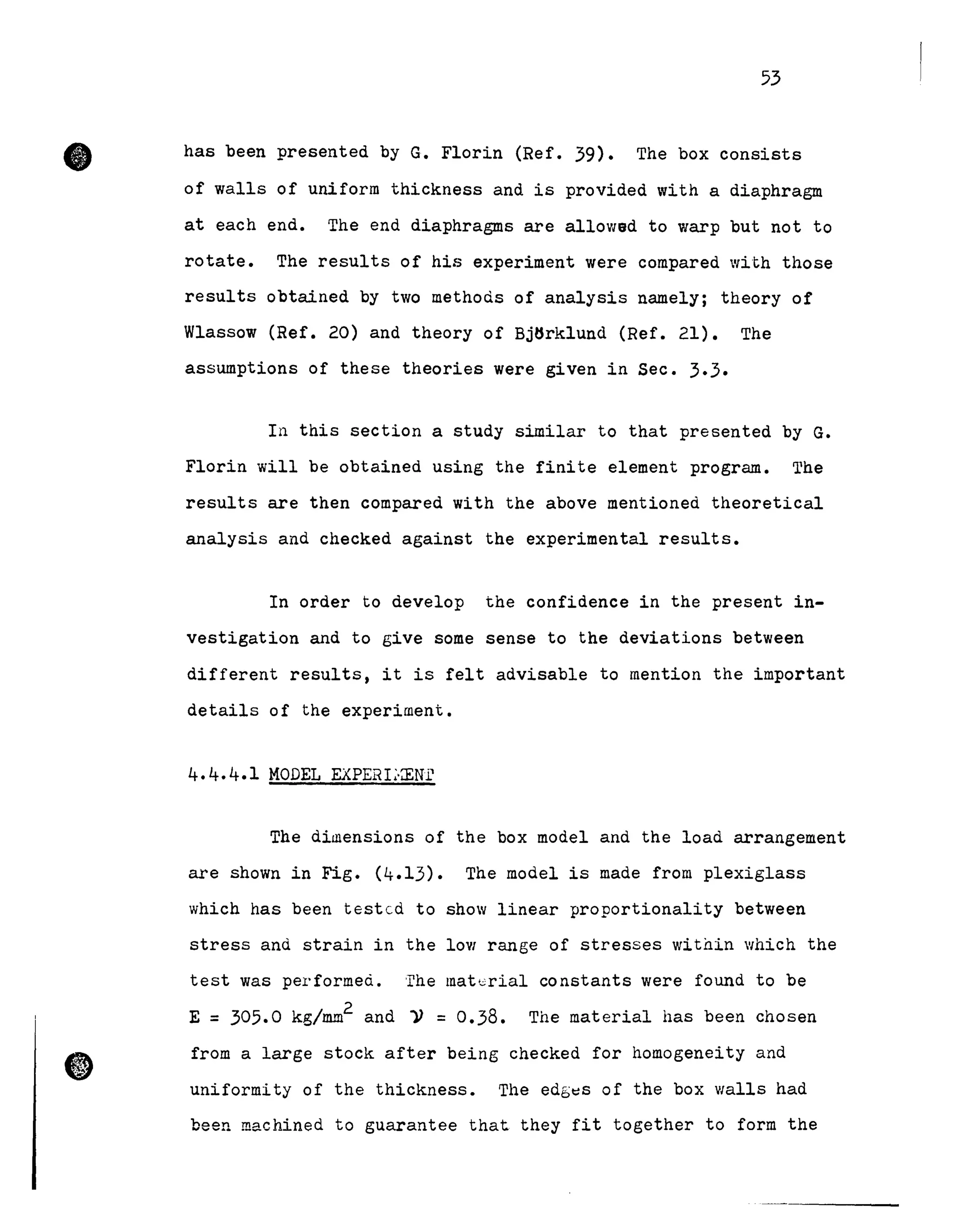 •
53
has been presented by G. Florin (Ref. 39). The box consists
of walls of uniform thickness and is provided with a diaphragm
at each end. The end diaphragms are allowad to warp but not to
rotate. The results of hie experiment were compared with those
results obtained by two methods of analysis namely; theory of
Wlassow (Ref. 20) and theory of Bj6rklund (Ref. 21). The
assumptions of these theories were given in Sec. 3.3.
In this section a study similar to that presented by G.
Florin will be obtained using the finite element program. The
results are then compared with the above mentioned theoretical
analysis and checked against the experimental results.
In order to develop the confidence in the present in-
vestigation and to give some sense to the deviations between
different results, it is felt advisable to mention the important
details of the experiment.
4.4.4.1 MODEL EXPERL-ŒNi'
The diillensions of the box model and the load arrangement
are shown in Fig. (4.13). The model is made from plexiglass
which has been testcd to show linear proportionality between
stress and strain in the loV! range of stresses witnin which the
test was performeà. 'rhe mat,,;rial constants were found to be
2
E = 305.0 kg/mm and 11 =0.38. The material has been chosen
from a large stock after being checked for homogeneity and
uniformity of the thickness. The edb~s of the box walls had
been machined to guarantee that they fit together to form the
 