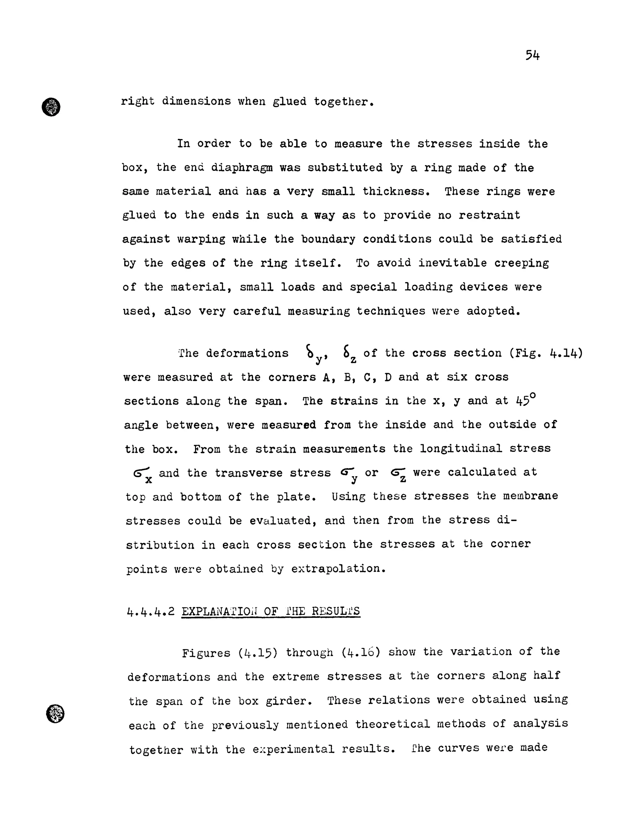 •
54
right dimensions when glued together •
In order to be able to measure the stresses inside the
box, the end diaphragm was substituted by a ring made of the
same material anà has a very small thickness. These rings were
glued to the ends in such a way as to provide no restraint
against warping while the boundary conditions could be satisfied
by the edges of the ring itself. To avoid inevitable creeping
of the material, small loads and special loading devices were
used, also very careful measuring techniques were adopted.
:fhe deformations by, bz of the cross section (Fig. 4.14)
were measured at the corners A, B, C, D and at six cross
sections along the span. The strains in the x, y and at 450
angle between, were measured from the inside and the outside of
the box. From the strain measurements the longitudinal stress
~ and the transverse stress cr or cs- were calculated a tx y z
top and bottom of the plate. Using these stresses the membrane
stresses could be evaluated, and then from the stress di-
stribution in each cross section the stresses at the corner
points were obtained by extrapolation.
4.4.4.2 EXPLANATIOiI OF l'HE RESUL1'S
Figures (4.15) through (4.16) show the variation of the
deformations and the extreme stresses at the corners along half
the span of the box girder. These relations were obtained using
each of the previously mentioned theoretical methods of analysis
together with the experimental results. fhe curves were made
 