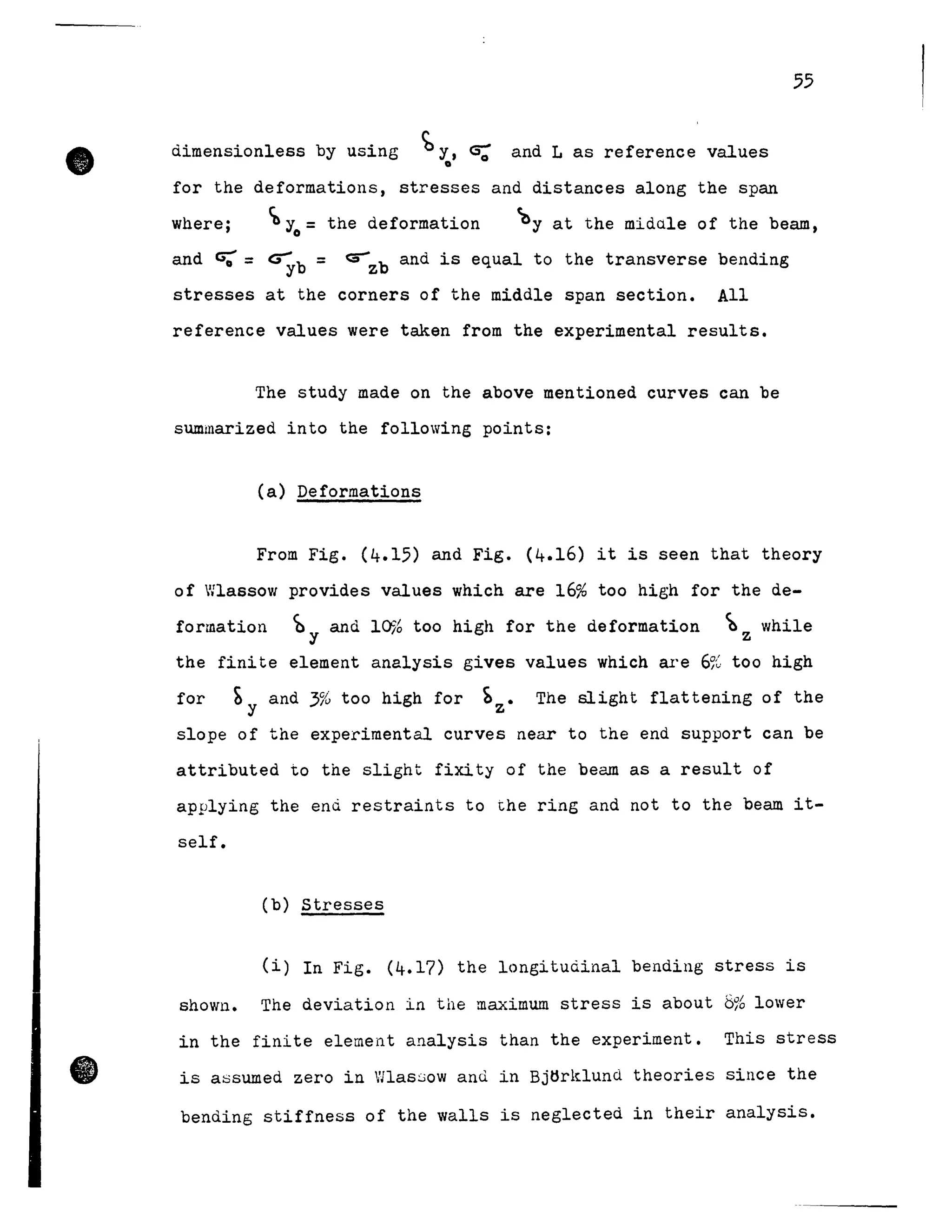 •
•
55
dimensionless by using b y, CS; and L as reference values
o
for the deformations, stresses and distances along the span
where; Cb Yo = the deformation ~y at the midule of the beam,
and ~ = ~b = ~zb and is equal to the transverse bending
stresses at the corners of the middle span section. All
reference values were taken from the experimental results.
The study made on the above mentioned curves can be
sUInmarized into the following points:
Ca) Deformations
From Fig. (4.15) and Fig. (4.16) it is seen that theory
of Wlassow provides values which are 16% too high for the de-
formation ~ y and 10% too high for the deformation ~ whilez
the finite element analysis gives values which are 6% too high
for ~y and 3% too high for bz . The slight flattening of the
slope of the experimental curves near to the end support can be
attributed to the slight fixity of the beam as a result of
applying the end restraints to the ring and not to the beam it-
self.
Cb) stresses
(i) In Fig. (4.17) the longitudinal bending stress is
shown. The deviation in the maximum stress is about 8% lower
in the finite element analysis than the experiment. This stress
is assumed zero in Wlassow anù in Bjtlrklund theories since the
bending stiffness of the walls is neglected in their analysis.
 