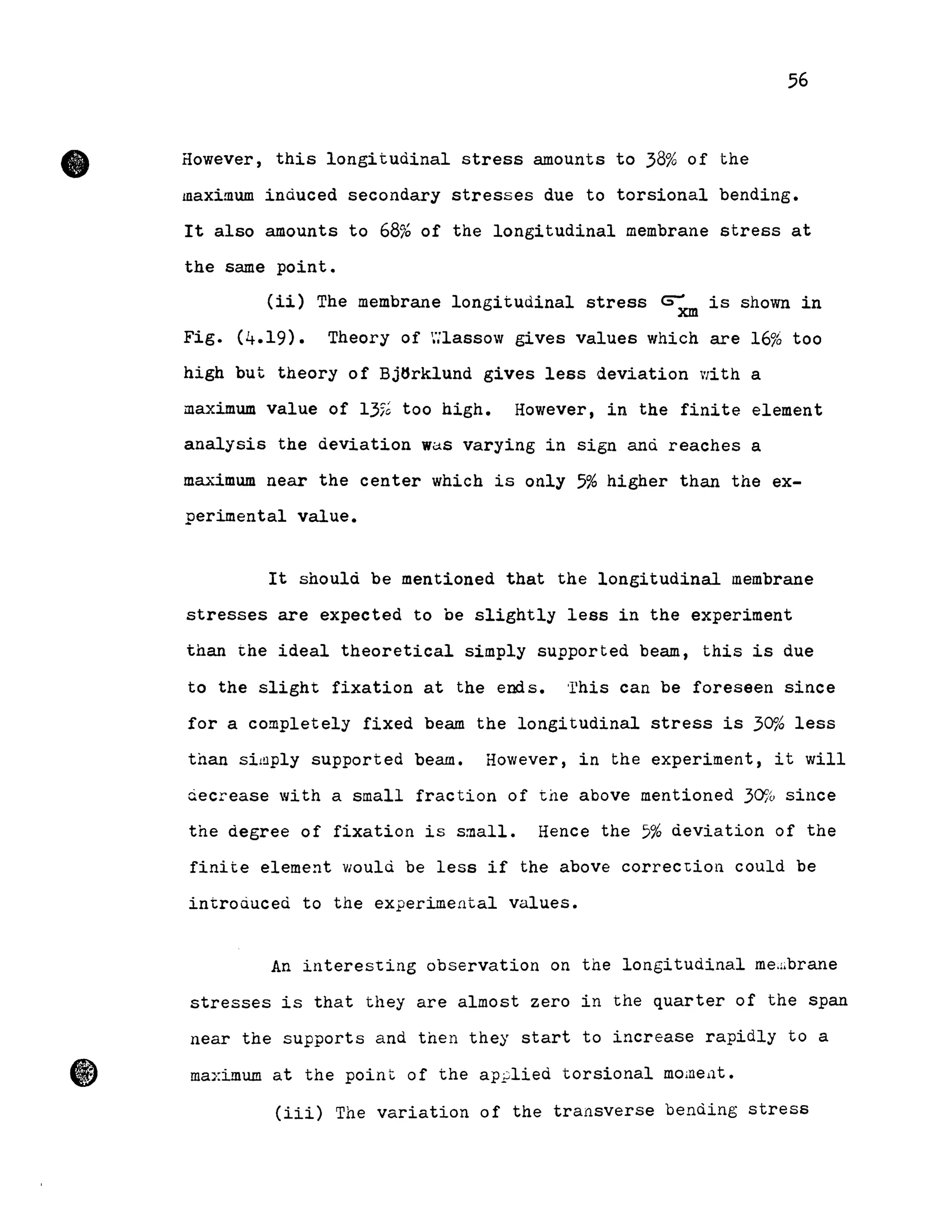 •
1)
56
However, this longitudinal stress amounts to 38% of the
maximum induced secondary stresses due to torsional bending.
It also amounts to 68% of the longitudinal membrane stress at
the same point.
(ii) The membrane longitudinal stress ~xm is shown in
Fig. (4.19). Theory of '::lassow gives values 'Ihich are 16% too
high but theory of Bjtsrklund gives less d.eviation 'lith a
maximum value of 13% too high. However, in the finite element
analysis the deviation waS varying in sign and reaches a
maximum near the center which is only 5% higher than the ex-
perimental value.
It should be mentioned that the longitudinal membrane
stresses are expected to be slightly less in the experiment
than the ideal theoretical simply supported beam, this is due
to the slight fixation at the ends. This can be foreseen since
for a completely fixed beam the longitudinal stress is 3~~ less
than si!!1ply supported beam. However, in the experiment, it will
ciecrease with a small fraction of the above mentioned 30% since
the degree of fixation is small. Hence the 5% deviation of the
finite element would be less if the above correction could be
introduced to the experimental values.
An interes"ting observation on the longitudinal me.:ibrane
stresses is that they are almost zero in the quarter of the span
near the supports and then they start to increase rapidly to a
maximum at the point of the ap;;lied torsional mOineüt.
(iii) The variation of the transverse bending stress
 