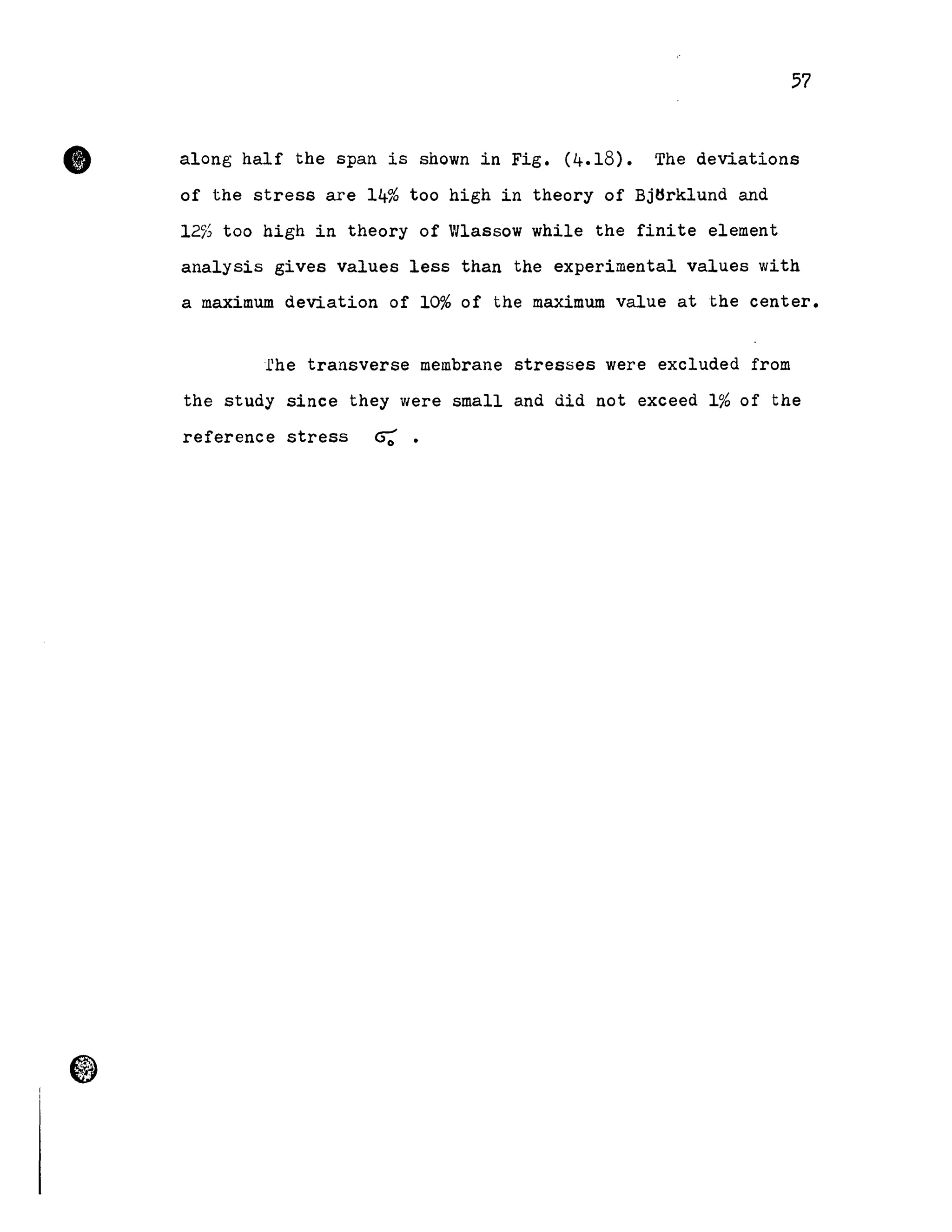•
57
along half the span is shown in Fig. (4.18). The deviations
of the stress are 14% too high in theory of BjHrklund and
12% too high in theory of Wlassow while the finite element
analysis gives values less than the experimental values with
a maximum deviation of 10% of the maximum value at the center.
fhe transverse membrane stresses were excluded from
the study since they were small and did not exceed 1% of the
reference stress 0:.
 