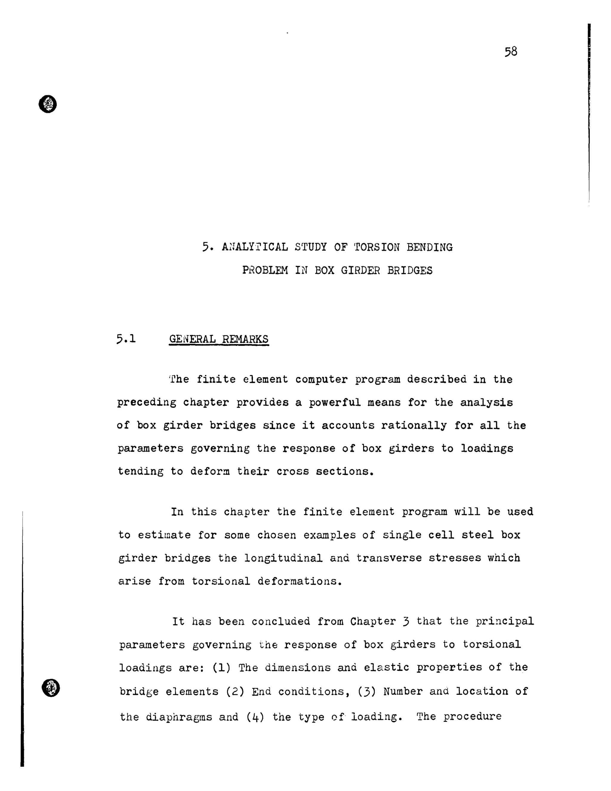 5. A;rALYrICAL STUDY OF 'rORSION BENDING
PROBLEM IN BOX GIRDER BRIDGES
5.1 GENERAL REMARKS
58
'l'he fini te element computer program describeà in the
preceding chapter provides a powerful means for the analysis
of box girder bridges since it accounts rationally for all the
parameters governing the response of box girders to loadings
tending to deform their cross sections.
In this chapter the finite element program will be used
to estimate for some chosen examples of single cell steel box
girder bridges the longitudinal and transverse stresses which
arise from torsional deformations.
It has been concluded from Chapter 3 that the principal
parameters governing the response of box girders to torsional
loadings are: (1) The dimensions and elastic properties of the
bridge elements (2) End conditions, (3) Number and location of
the diaphragms and (4) the type cf loading. The procedure
 