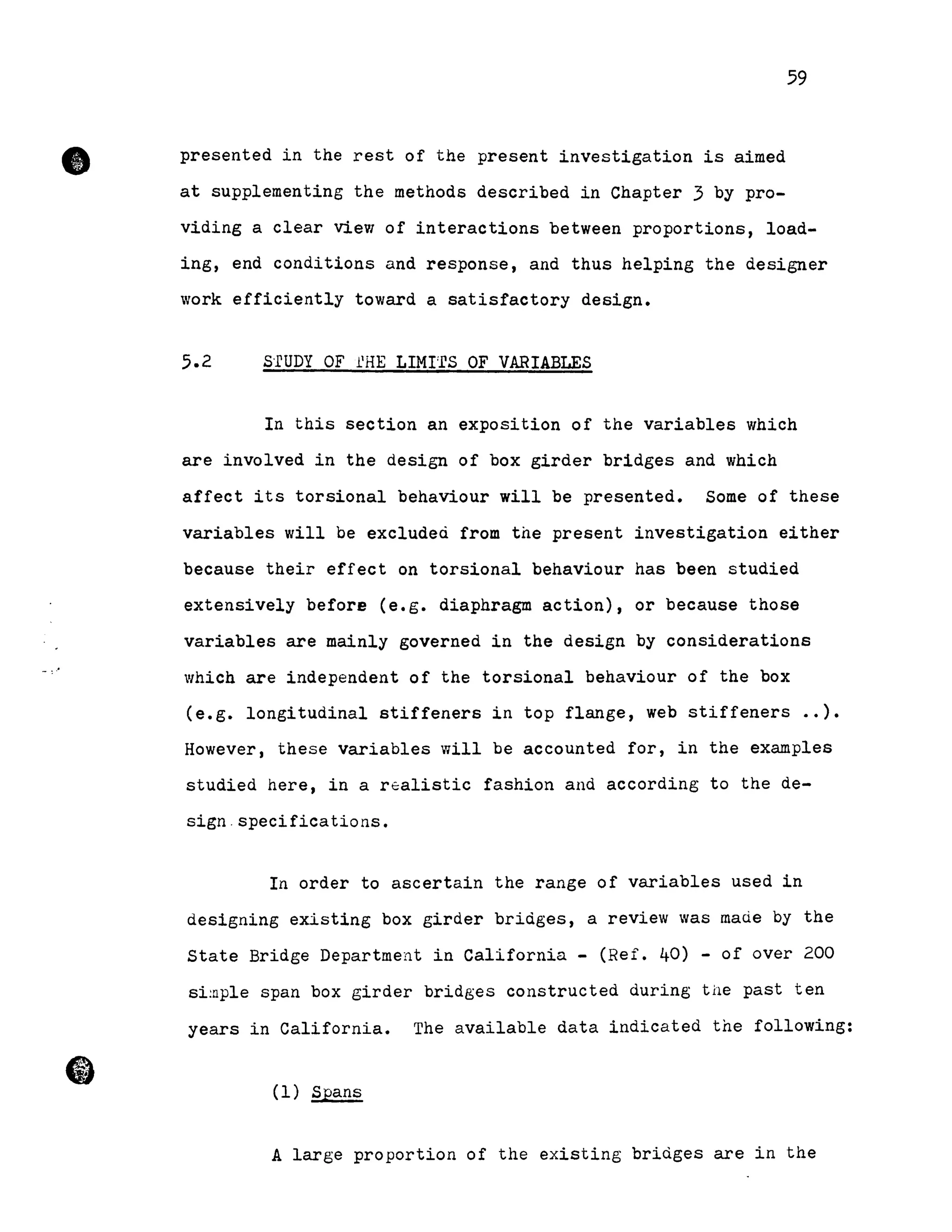 •
59
presented in the rest of the present investigation is aimed
at supplementing the methods described in Chapter 3 by pro-
viding a clear view of interactions between proportions, load-
ing, end conditions and response, and thus helping the designer
work efficiently toward a satisfactory design.
5.2 s·rUDY OF llHE LIMI'fS OF VARIABLES
In this section an exposition of the variables which
are involved in the design of box girder bridges and which
affect its torsional behaviour will be presented. Some of these
variables will be excludeà from the present investigation either
because their effect on torsional behaviour has been studied
extensively before (e.g. diaphragm action), or because those
variables are mainly governed in the design by considerations
which are independent of the torsional behaviour of the box
(e.g. longitudinal stiffeners in top flange, web stiffeners •• ).
However, these variables will be accounted for, in the examples
studied here, in a r~alistic fashion and according to the de-
sign.specifications.
In order to ascertain the range of variables used in
designing existing box girder bridges, a review was maùe by the
State Bridge Department in California - (Ref. 40) - of over 200
si~ple span box girder bridges constructed during the past ten
years in California. The available data indicated the following:
(1) Spans
A large proportion of the existing bridges are in the
 
